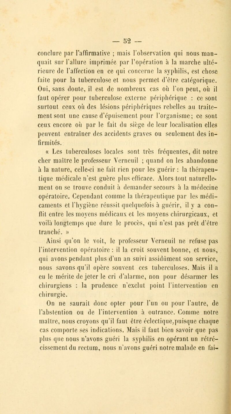 conclure par l'affirmative ; mais l'observation qui nous man- quait sur l'allure imprimée par l'opération à la marche ulté- rieure de l'affection en ce qui concerne la syphilis, est chose faite pour la tuberculose et nous permet d'être catégorique. Oui, sans doute, il est de nombreux cas où l'on peut, où il faut opérer pour tuberculose externe périphérique : ce sont surtout ceux où des lésions périphériques rebelles au traite- ment sont une cause d'épuisement pour l'organisme; ce sont ceux encore où par le fait du siège de leur localisation elles peuvent entraîner des accidents graves ou seulement des in- firmités. « Les tuberculoses locales sont très fréquentes, dit notre cher maître le professeur Verneuil ; quand on les abandonne «à la nature, celle-ci ne fait rien pour les guérir : la thérapeu- tique médicale n'est guère plus efficace. Alors tout naturelle- ment on se trouve conduit à demander secours à la médecine opératoire. Cependant comme la thérapeutique par les médi- caments et l'hygiène réussit quelquefois à guérir, il y a con- flit entre les moyens médicaux et les moyens chirurgicaux, et voilà longtemps que dure le procès, qui n'est pas prêt d'être tranché. » Ainsi qu'on le voit, le professeur Verneuil ne refuse pas l'intervention opératoire : il la croit souvent bonne, et nous, qui avons pendant plus d'un an suivi assidûment son service, nous savons qu'il opère souvent ces tuberculoses. Mais il a eu le mérite de jeter le cri d'alarme, non pour désarmer les chirurgiens : la prudence n'exclut point l'intervention en chirurgie. On ne saurait donc opter pour l'un ou pour l'autre, de l'abstention ou de l'intervention à outrance. Comme notre maître, nous croyons qu'il fout être éclectique,puisque chaque cas comporte ses indications. Mais il faut bien savoir que pas plus que nous n'avons guéri la syphilis en opérant un rétré- cissement du rectum, nous n'avons guéri notre malade en fai-