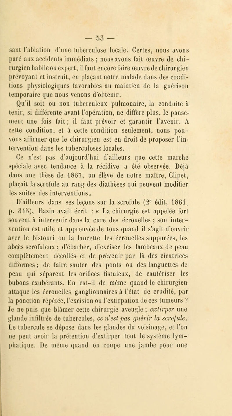 sant l'ablation d'une tuberculose locale. Certes, nous avons paré aux accidents immédiats ; nous avons fait œuvre de chi- rurgien habile ou expert, il faut encore faire œuvre de chirurgien prévoyant et instruit, en plaçant notre malade dans des condi- tions physiologiques favorables au maintien de la guérison temporaire que nous venons d'obtenir. Qu'il soit ou non tuberculeux pulmonaire, la conduite à tenir, si différente avant l'opération, ne diffère plus, le panse- ment une fois fait; il faut prévoir et garantir l'avenir. A cette condition, et à cette condition seulement, nous pou- vons affirmer que le chirurgien est en droit de proposer l'in- tervention dans les tuberculoses locales. Ce n'est pas d'aujourd'hui d'ailleurs que cette marche spéciale avec tendance à la récidive a été observée. Déjà dans une thèse de 1867, un élève de notre maître, Clipet, plaçait la scrofule au rang des diathèses qui peuvent modifier les suites des interventions. D'ailleurs dans ses leçons sur la scrofule (2e édit, 1861. p. 345), Bazin avait écrit : « La chirurgie est appelée fort souvent à intervenir dans la cure des écrouelles ; son inter- vention est utile et approuvée de tous quand il s'agit d'ouvrir avec le bistouri ou la lancette les écrouelles suppurées, les abcès scrofuleux ; d'ébarber, d'exciser les lambeaux de peau complètement décollés et de prévenir par là des cicatrices difformes ; de faire sauter des ponts ou des languettes de peau qui séparent les orifices fistuleux, de cautériser les bubons exubérants. En est-il de même quand le chirurgien attaque les écrouelles ganglionnaires à l'état de crudité, par la ponction répétée, l'excision ou l'extirpation de ces tumeurs ? Je ne puis que blâmer cette chirurgie aveugle ; extirper une glande infiltrée de tubercules, ce nest pas guérir la scrofule. Le tubercule se dépose dans les glandes du voisinage, et l'on ne peut avoir la prétention d'extirper tout le système lym- phatique. De même quand on coupe une jambe pour une