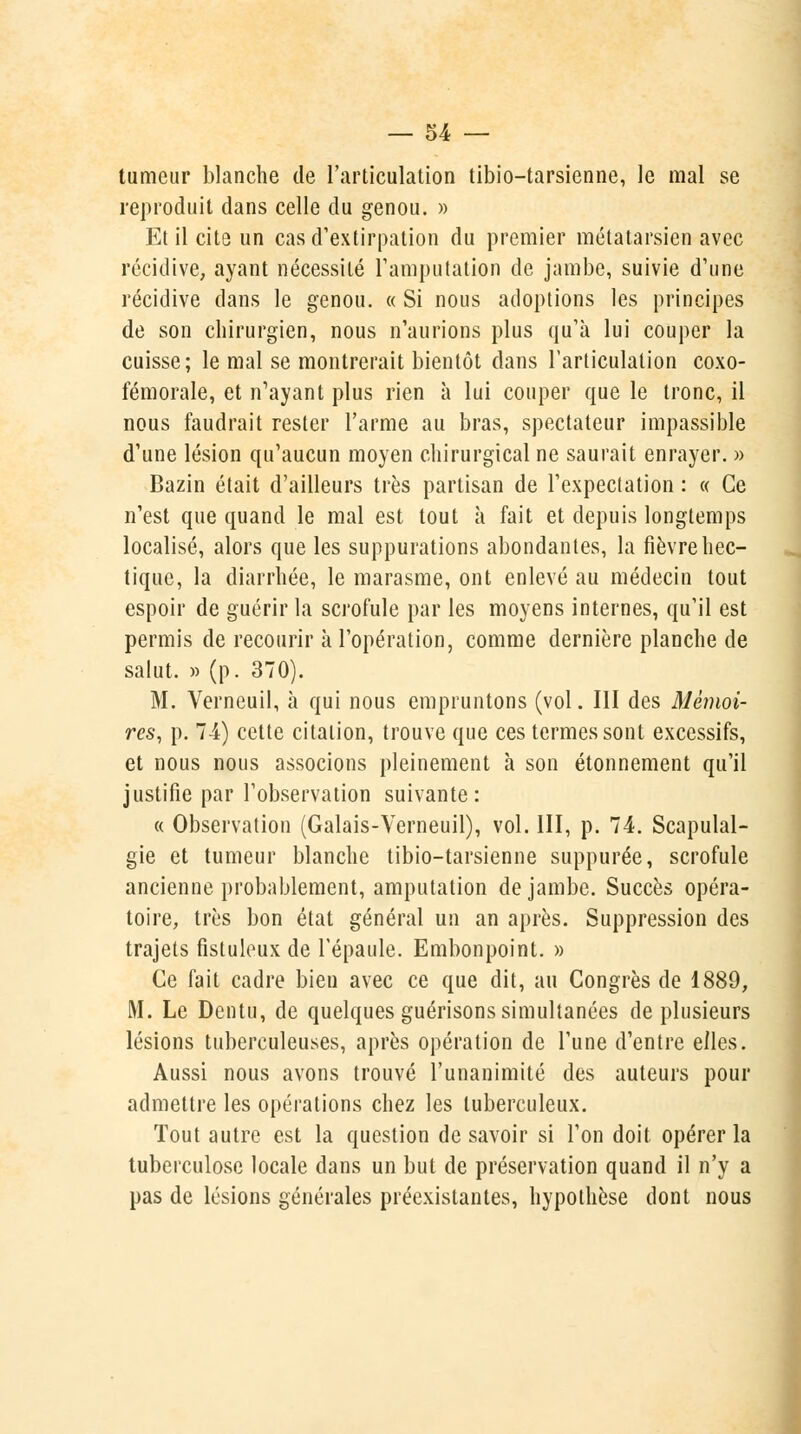 tumeur blanche de l'articulation tibio-tarsienne, le mal se reproduit dans celle du genou. » Et il cite un cas d'extirpation du premier métatarsien avec récidive, ayant nécessité l'amputation de jambe, suivie d'une récidive dans le genou. « Si nous adoptions les principes de son chirurgien, nous n'aurions plus qu'à lui couper la cuisse; le mal se montrerait bientôt clans l'articulation coxo- fémorale, et n'ayant plus rien à lui couper que le tronc, il nous faudrait rester l'arme au bras, spectateur impassible d'une lésion qu'aucun moyen chirurgical ne saurait enrayer. » Bazin était d'ailleurs très partisan de l'expectation : « Ce n'est que quand le mal est tout à fait et depuis longtemps localisé, alors que les suppurations abondantes, la fièvre hec- tique, la diarrhée, le marasme, ont enlevé au médecin tout espoir de guérir la scrofule par les moyens internes, qu'il est permis de recourir à l'opération, comme dernière planche de salut. » (p. 370). M. Verneuil, à qui nous empruntons (vol. III des Mémoi- res, p. 74) cette citation, trouve que ces termes sont excessifs, et nous nous associons pleinement à son étonnement qu'il justifie par l'observation suivante: « Observation (Galais-Verneuil), vol. III, p. 74. Scapulal- gie et tumeur blanche tibio-tarsienne suppurée, scrofule ancienne probablement, amputation de jambe. Succès opéra- toire, très bon état général un an après. Suppression des trajets fistuleux de l'épaule. Embonpoint. » Ce fait cadre bien avec ce que dit, au Congrès de 1889, M. Le Dentu, de quelques guérisons simultanées de plusieurs lésions tuberculeuses, après opération de l'une d'entre elles. Aussi nous avons trouvé l'unanimité des auteurs pour admettre les opérations chez les tuberculeux. Tout autre est la question de savoir si l'on doit opérer la tuberculose locale dans un but de préservation quand il n'y a pas de lésions générales préexistantes, hypothèse dont nous