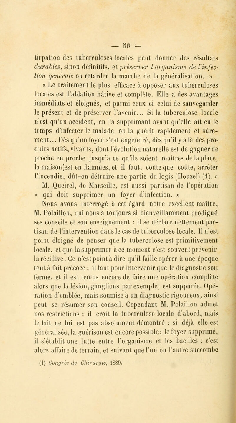 tirpation des tuberculoses locales peut donner des résultats durables, sinon définitifs, et 'préserver Vorganisme de l'infec- tion générale ou retarder la marche de la généralisation. » « Le traitement le plus efficace à opposer aux tuberculoses locales est l'ablation hâtive et complète. Elle a des avantages immédiats et éloignés, et parmi ceux-ci celui de sauvegarder le présent et de préserver l'avenir... Si la tuberculose locale n'est qu'un accident, en la supprimant avant qu'elle ait eu le temps d'infecter le malade on la guérit rapidement et sûre- ment. .. Dès qu'un foyer s'est engendré, dès qu'il y a là des pro- duits actifs, vivants, dont l'évolution naturelle est de gagner de proche en proche jusqu'à ce qu'ils soient maîtres de la place, la maison[est en flammes, et il faut, coûte que coûte, arrêter l'incendie, dût-on détruire une partie du logis (Houzel) (1). » M. Queirel, de Marseille, est aussi partisan de l'opération « qui doit supprimer un foyer d'infection. » Nous avons interrogé à cet égard notre excellent maître, M. Polaillon, qui nous a toujours si bienveillamment prodigué ses conseils et son enseignement : il se déclare nettement par- tisan de l'intervention dans le cas de tuberculose locale. 11 n'est point éloigné de penser que la tuberculose est primitivement locale, et que la supprimer à ce moment c'est souvent prévenir la récidive. Ce n'est point à dire qu'il faille opérer à une époque tout à fait précoce ; il faut pour intervenir que le diagnostic soit ferme, et il est temps encore de faire une opération complète alors que la lésion, ganglions par exemple, est suppurée. Opé- ration d'emblée, mais soumise à un diagnostic rigoureux, ainsi peut se résumer son conseil. Cependant M. Polaillon admet nos restrictions : il croit la tuberculose locale d'abord, mais le fait ne lui est pas absolument démontré : si déjà elle est généralisée, la guérison est encore possible; le foyer supprimé, il s'établit une lutte entre l'organisme et les bacilles : c'est alors affaire de terrain, et suivant que l'un ou l'autre succombe (1) Congrès de Chirurgie, 1889.