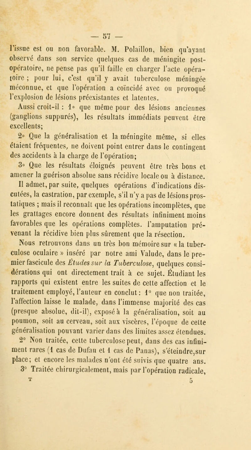 ùl l'issue est ou non favorable. M. Polaillon, bien qu'ayant observé dans son service quelques cas de méningite post- opératoire, ne pense pas qu'il faille en charger l'acte opéra- toire ; pour lui, c'est qu'il y avait tuberculose méningée méconnue, et que l'opération a coïncidé avec ou provoqué l'explosion de lésions préexistantes et latentes. Aussi croit-il : 1» que même pour des lésions anciennes (ganglions suppures), les résultats immédiats peuvent être excellents; 2° Que la généralisation et la méningite même, si elles étaient fréquentes, ne doivent point entrer dans le contingent des accidents à la charge de l'opération; 3o Que les résultats éloignés peuvent être très bons et amener la guérison absolue sans récidive locale ou à distance. Il admet, par suite, quelques opérations d'indications dis- cutées, la castration, par exemple, s'il n'y a pas de lésions pros- tatiques ; mais il reconnaît que les opérations incomplètes, que les grattages encore donnent des résultats infiniment moins favorables que les opérations complètes, l'amputation pré- venant la récidive bien plus sûrement que la résection. Nous retrouvons dans un très bon mémoire sur «la tuber- culose oculaire » inséré par notre ami Valude, dans le pre- mier fascicule des Études sur la Tuberculose, quelques consi- dérations qui ont directement trait à ce sujet. Étudiant les rapports qui existent entre les suites de cette affection et le traitement employé,l'auteur en conclut: 1° que non traitée, l'affection laisse le malade, dans l'immense majorité des cas (presque absolue, dit-il), exposé à la généralisation, soit au poumon, soit au cerveau, soit aux viscères, l'époque de cette généralisation pouvant varier dans des limites assez étendues. 2° Non traitée, celte tuberculose peut, dans des cas infini- ment rares (1 cas de Dufau et 1 cas de Panas), s eteindre,sur place; et encore les malades n'ont été suivis que quatre ans. 3° Traitée chirurgicalement, mais par l'opération radicale,