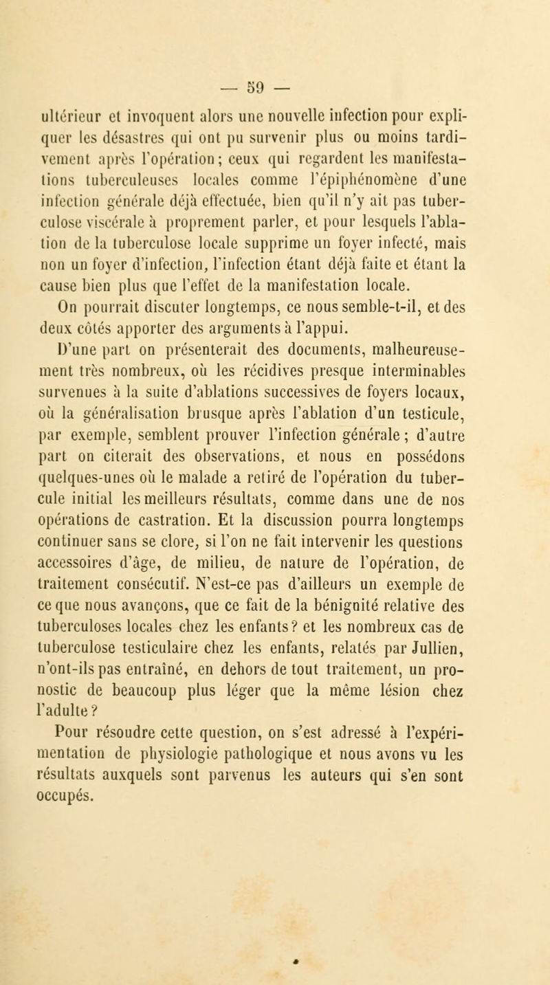 ultérieur et invoquent alors une nouvelle infection pour expli- quer les désastres qui ont pu survenir plus ou moins tardi- vement après l'opération; ceux qui regardent les manifesta- tions tuberculeuses locales comme l'épiphénomène d'une infection générale déjà effectuée, bien qu'il n'y ait pas tuber- culose viscérale à proprement parler, et pour lesquels l'abla- tion de la tuberculose locale supprime un foyer infecté, mais non un foyer d'infection, l'infection étant déjà faite et étant la cause bien plus que l'effet de la manifestation locale. On pourrait discuter longtemps, ce nous semble-t-il, et des deux côtés apporter des arguments à l'appui. D'une part on présenterait des documents, malheureuse- ment très nombreux, où les récidives presque interminables survenues à la suite d'ablations successives de foyers locaux, où la généralisation brusque après l'ablation d'un testicule, par exemple, semblent prouver l'infection générale ; d'autre part on citerait des observations, et nous en possédons quelques-unes où le malade a retiré de l'opération du tuber- cule initial les meilleurs résultats, comme dans une de nos opérations de castration. Et la discussion pourra longtemps continuer sans se clore, si l'on ne fait intervenir les questions accessoires d'âge, de milieu, de nature de l'opération, de traitement consécutif. N'est-ce pas d'ailleurs un exemple de ce que nous avançons, que ce fait de la bénignité relative des tuberculoses locales chez les enfants? et les nombreux cas de tuberculose testiculaire chez les enfants, relatés par Jullien, n'ont-ils pas entraîné, en dehors de tout traitement, un pro- nostic de beaucoup plus léger que la même lésion chez l'adulte? Pour résoudre cette question, on s'est adressé à l'expéri- mentation de physiologie pathologique et nous avons vu les résultats auxquels sont parvenus les auteurs qui s'en sont occupés.