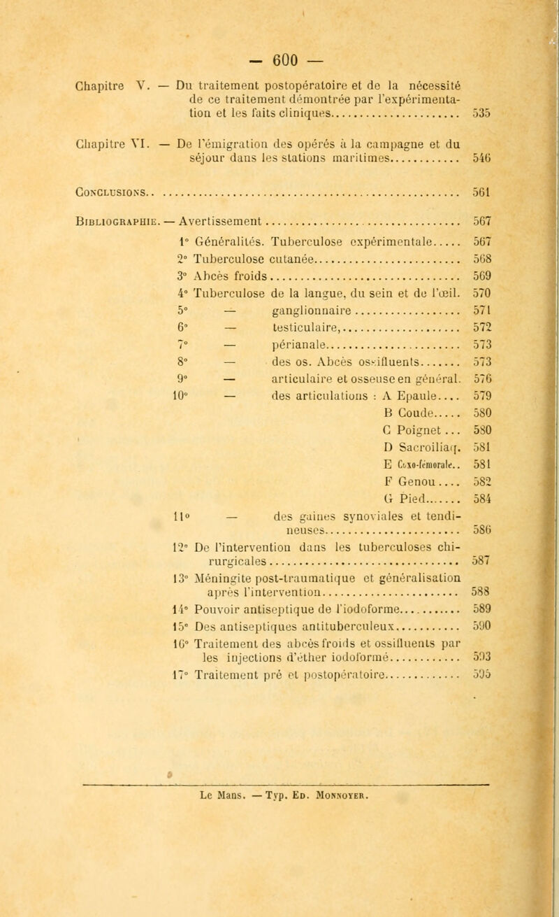 Chapitre V. — Du traitement postopératoire et de la nécessité de ce traitement démontrée par l'expérimenta- tion et les faits cliniques 535 Chapitre VI. — De l'émigration des opérés à la campagne et du séjour dans les stations maritimes 546 Conclusions 561 Bibliographie. — Avertissement 567 1° Généralités. Tuberculose expérimentale 567 2° Tuberculose cutanée 568 3° Abcès froids 569 4° Tuberculose de la langue, du sein et de l'œil. 570 5° — ganglionnaire 571 6° — testiculaire, 572 7° — périanale 573 8° — des os. Abcès osKifluents 573 9° — articulaire et osseuse en général. 576 10° — des articulations : A Epaule 579 B Coude 580 C Poignet ... 5S0 D Sacroiliaq. 581 E Ctxo-finiorule.. 581 F Genou.... 582 G Pied 584 11° — des gaines synoviales et tendi- neuses 586 12 De l'intervention dans les tuberculoses chi- rurgicales 587 13° Méningite post-traumatique et généralisation après l'intervention 588 1 i° Pouvoir antiseptique de l'iodoforme 589 15° Des antiseptiques antituberculeux 590 16° Traitement des abcès froids et ossifluents par les injections d'éther iodoformé 503 17° Traitement pré et postopératoire 5'Jô Le Mans. — Typ. Ed. Monnoïer.