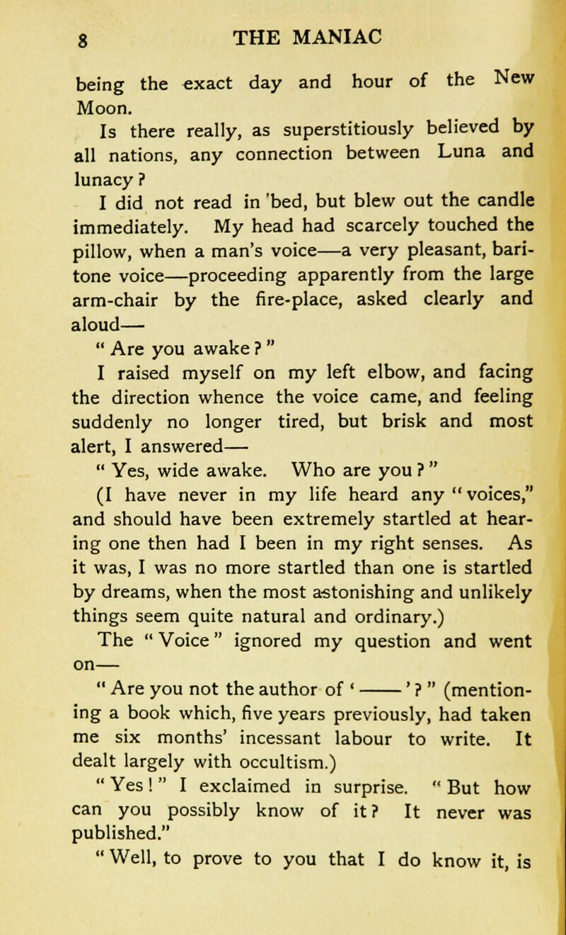 being the exact day and hour of the New Moon. Is there really, as superstitiously believed by all nations, any connection between Luna and lunacy ? I did not read in 'bed, but blew out the candle immediately. My head had scarcely touched the pillow, when a man's voice—a very pleasant, bari- tone voice—proceeding apparently from the large arm-chair by the fire-place, asked clearly and aloud—  Are you awake ?  I raised myself on my left elbow, and facing the direction whence the voice came, and feeling suddenly no longer tired, but brisk and most alert, I answered—  Yes, wide awake. Who are you ?  (I have never in my life heard any  voices, and should have been extremely startled at hear- ing one then had I been in my right senses. As it was, I was no more startled than one is startled by dreams, when the most astonishing and unlikely things seem quite natural and ordinary.) The  Voice ignored my question and went on—  Are you not the author of ' ' ?  (mention- ing a book which, five years previously, had taken me six months' incessant labour to write. It dealt largely with occultism.)  Yes !  I exclaimed in surprise.  But how can you possibly know of it ? It never was published.  Well, to prove to you that I do know it, is