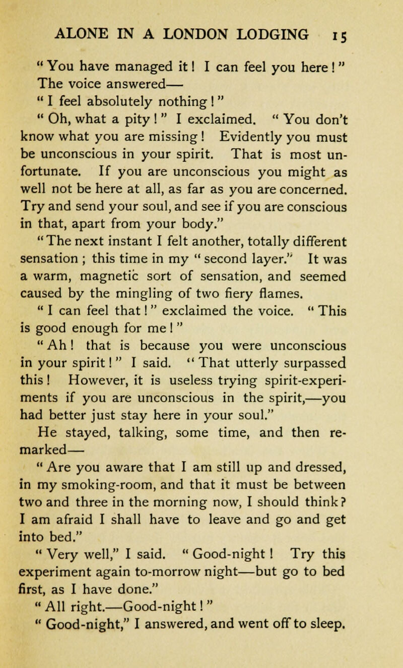  You have managed it! I can feel you here !  The voice answered—  I feel absolutely nothing !   Oh, what a pity !  I exclaimed.  You don't know what you are missing! Evidently you must be unconscious in your spirit. That is most un- fortunate. If you are unconscious you might as well not be here at all, as far as you are concerned. Try and send your soul, and see if you are conscious in that, apart from your body. The next instant I felt another, totally different sensation ; this time in my  second layer.'' It was a warm, magnetic sort of sensation, and seemed caused by the mingling of two fiery flames.  I can feel that! exclaimed the voice.  This is good enough for me I   Ah! that is because you were unconscious in your spirit! I said. That utterly surpassed this! However, it is useless trying spirit-experi- ments if you are unconscious in the spirit,—you had better just stay here in your soul. He stayed, talking, some time, and then re- marked—  Are you aware that I am still up and dressed, in my smoking-room, and that it must be between two and three in the morning now, I should think? I am afraid I shall have to leave and go and get into bed.  Very well, I said.  Good-night! Try this experiment again to-morrow night—but go to bed first, as I have done.  All right.—Good-night!   Good-night, I answered, and went off to sleep.