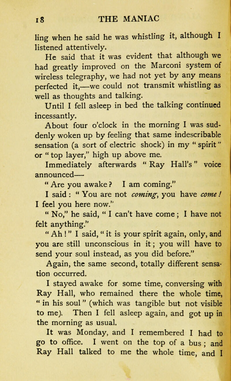 ling when he said he was whistling it, although I listened attentively. He said that it was evident that although we had greatly improved on the Marconi system of wireless telegraphy, we had not yet by any means perfected it,—we could not transmit whistling as well as thoughts and talking. Until I fell asleep in bed the talking continued incessantly. About four o'clock in the morning I was sud- denly woken up by feeling that same indescribable sensation (a sort of electric shock) in my  spirit or  top layer, high up above me. Immediately afterwards  Ray Hall's voice announced—  Are you awake ? I am coming. I said :  You are not coming, you have come ! I feel you here now.''  No, he said,  I can't have come; I have not felt anything.  Ah !  I said,  it is your spirit again, only, and you are still unconscious in it; you will have to send your soul instead, as you did before. Again, the same second, totally different sensa- tion occurred. I stayed awake for some time, conversing with Ray Hall, who remained there the whole time,  in his soul (which was tangible but not visible to me). Then I fell asleep again, and got up in the morning as usual. It was Monday, and I remembered I had to go to office. I went on the top of a bus • and Ray Hall talked to me the whole time, and I