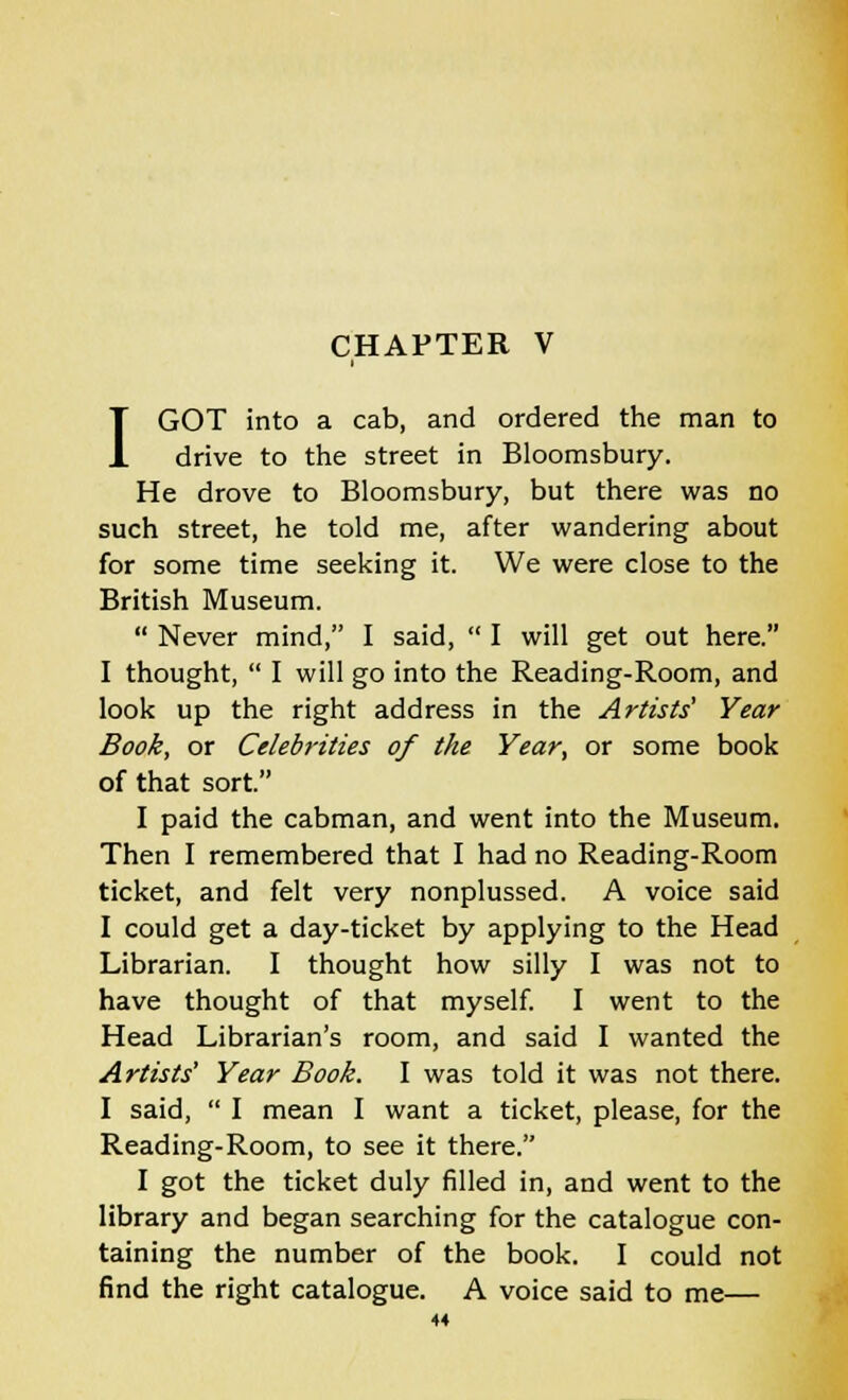 I GOT into a cab, and ordered the man to drive to the street in Bloomsbury. He drove to Bloomsbury, but there was no such street, he told me, after wandering about for some time seeking it. We were close to the British Museum.  Never mind, I said,  I will get out here. I thought,  I will go into the Reading-Room, and look up the right address in the Artists' Year Book, or Celebrities of the Year, or some book of that sort. I paid the cabman, and went into the Museum. Then I remembered that I had no Reading-Room ticket, and felt very nonplussed. A voice said I could get a day-ticket by applying to the Head Librarian. I thought how silly I was not to have thought of that myself. I went to the Head Librarian's room, and said I wanted the Artists' Year Book. I was told it was not there. I said,  I mean I want a ticket, please, for the Reading-Room, to see it there. I got the ticket duly filled in, and went to the library and began searching for the catalogue con- taining the number of the book. I could not find the right catalogue. A voice said to me—