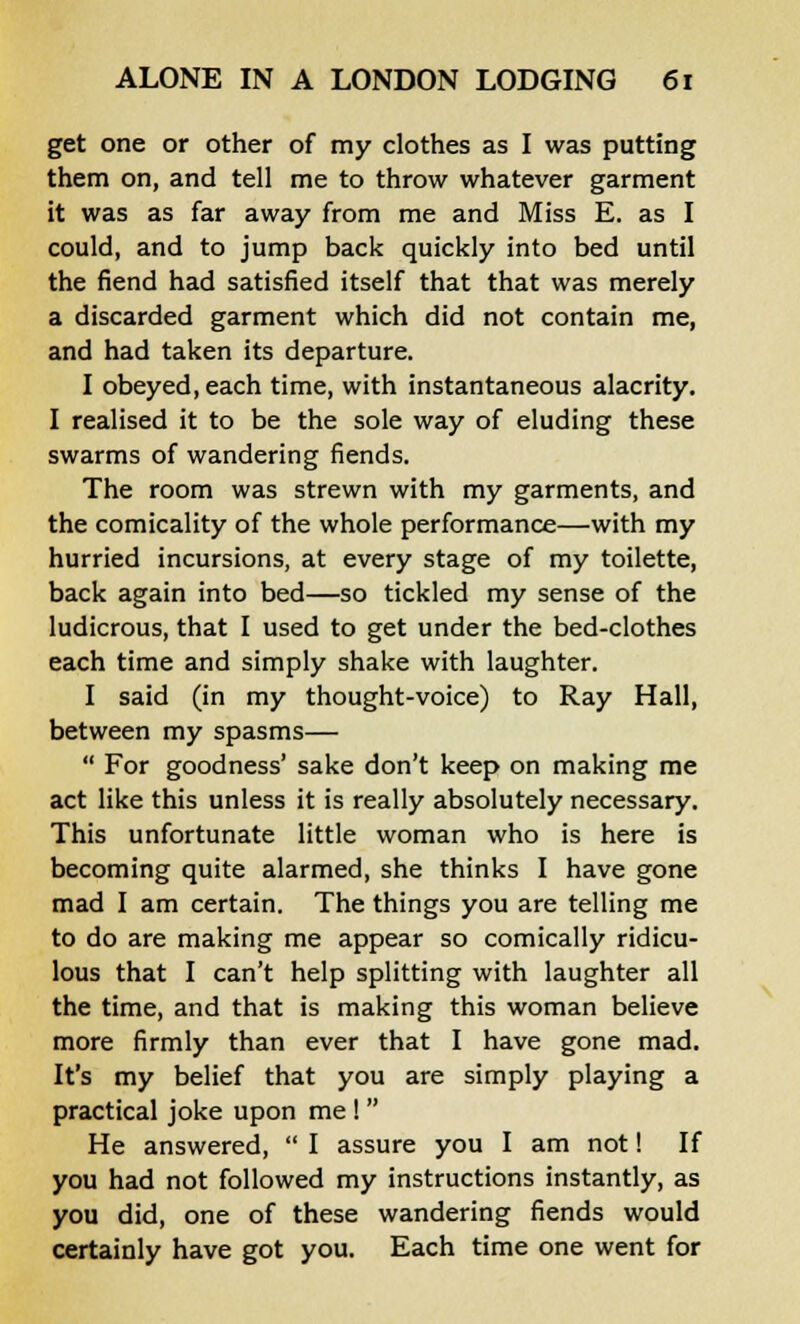 get one or other of my clothes as I was putting them on, and tell me to throw whatever garment it was as far away from me and Miss E. as I could, and to jump back quickly into bed until the fiend had satisfied itself that that was merely a discarded garment which did not contain me, and had taken its departure. I obeyed, each time, with instantaneous alacrity. I realised it to be the sole way of eluding these swarms of wandering fiends. The room was strewn with my garments, and the comicality of the whole performance—with my hurried incursions, at every stage of my toilette, back again into bed—so tickled my sense of the ludicrous, that I used to get under the bed-clothes each time and simply shake with laughter. I said (in my thought-voice) to Ray Hall, between my spasms—  For goodness' sake don't keep on making me act like this unless it is really absolutely necessary. This unfortunate little woman who is here is becoming quite alarmed, she thinks I have gone mad I am certain. The things you are telling me to do are making me appear so comically ridicu- lous that I can't help splitting with laughter all the time, and that is making this woman believe more firmly than ever that I have gone mad. It's my belief that you are simply playing a practical joke upon me !  He answered,  I assure you I am not! If you had not followed my instructions instantly, as you did, one of these wandering fiends would certainly have got you. Each time one went for