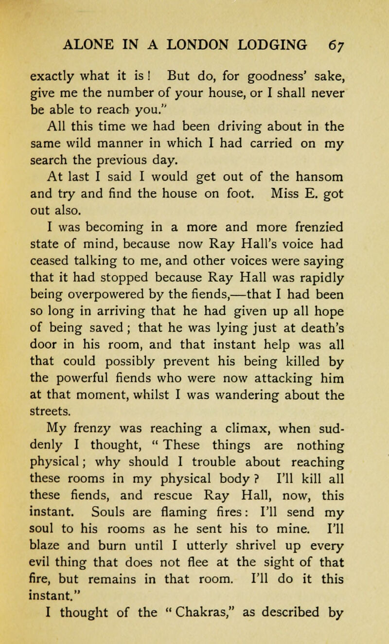 exactly what it is ! But do, for goodness' sake, give me the number of your house, or I shall never be able to reach you. All this time we had been driving about in the same wild manner in which I had carried on my search the previous day. At last I said I would get out of the hansom and try and find the house on foot. Miss E. got out also. I was becoming in a more and more frenzied state of mind, because now Ray Hall's voice had ceased talking to me, and other voices were saying that it had stopped because Ray Hall was rapidly being overpowered by the fiends,—that I had been so long in arriving that he had given up all hope of being saved; that he was lying just at death's door in his room, and that instant help was all that could possibly prevent his being killed by the powerful fiends who were now attacking him at that moment, whilst I was wandering about the streets. My frenzy was reaching a climax, when sud- denly I thought,  These things are nothing physical; why should I trouble about reaching these rooms in my physical body ? I'll kill all these fiends, and rescue Ray Hall, now, this instant. Souls are flaming fires: I'll send my soul to his rooms as he sent his to mine. I'll blaze and burn until I utterly shrivel up every evil thing that does not flee at the sight of that fire, but remains in that room. I'll do it this instant. I thought of the  Chakras, as described by