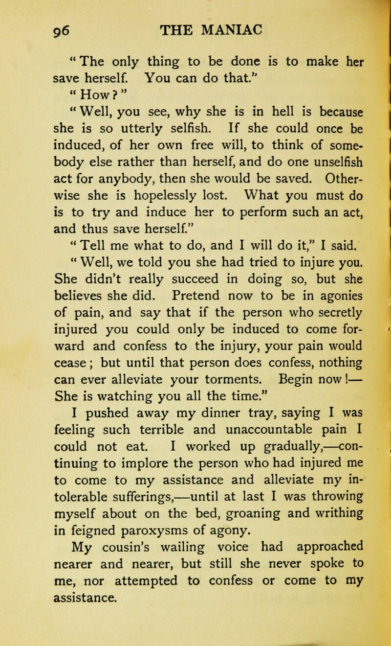  The only thing to be done is to make her save herself. You can do that.  How ?   Well, you see, why she is in hell is because she is so utterly selfish. If she could once be induced, of her own free will, to think of some- body else rather than herself, and do one unselfish act for anybody, then she would be saved. Other- wise she is hopelessly lost. What you must do is to try and induce her to perform such an act, and thus save herself.  Tell me what to do, and I will do it, I said.  Well, we told you she had tried to injure you. She didn't really succeed in doing so, but she believes she did. Pretend now to be in agonies of pain, and say that if the person who secretly injured you could only be induced to come for- ward and confess to the injury, your pain would cease; but until that person does confess, nothing can ever alleviate your torments. Begin now!— She is watching you all the time. I pushed away my dinner tray, saying I was feeling such terrible and unaccountable pain I could not eat. I worked up gradually,—con- tinuing to implore the person who had injured me to come to my assistance and alleviate my in- tolerable sufferings,—until at last I was throwing myself about on the bed, groaning and writhing in feigned paroxysms of agony. My cousin's wailing voice had approached nearer and nearer, but still she never spoke to me, nor attempted to confess or come to my assistance.