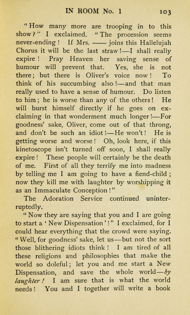 How many more are trooping in to this show ? I exclaimed.  The procession seems never-ending ! If Mrs. joins this Hallelujah Chorus it will be the last straw!—I shall really expire ! Pray Heaven her saving sense of humour will prevent that. Yes, she is not there; but there is Oliver's voice now ! To think of his succumbing also !—and that man really used to have a sense of humour. Do listen to him ; he is worse than any of the others! He will burst himself directly if he goes on ex- claiming in that wonderment much longer !—For goodness' sake, Oliver, come out of that throng, and don't be such an idiot!—He won't! He is getting worse and worse ! Oh, look here, if this kinetoscope isn't turned off soon, I shall really expire ! These people will certainly be the death of me. First of all they terrify me into madness by telling me I am going to have a fiend-child ; now they kill me with laughter by worshipping it as an Immaculate Conception! The Adoration Service continued uninter- ruptedly.  Now they are saying that you and I are going to start a ' New Dispensation '!  I exclaimed, for I could hear everything that the crowd were saying.  Well, for goodness' sake, let us—but not the sort those blithering idiots think ! I am tired of all these religions and philosophies that make the world so doleful; let you and me start a New Dispensation, and save the whole world—by laughter! I am sure that is what the world needs ! You and I together will write a book