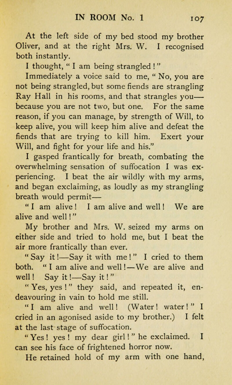 At the left side of my bed stood my brother Oliver, and at the right Mrs. W. I recognised both instantly. I thought,  I am being strangled !  Immediately a voice said to me,  No, you are not being strangled, but some fiends are strangling Ray Hall in his rooms, and that strangles you— because you are not two, but one. For the same reason, if you can manage, by strength of Will, to keep alive, you will keep him alive and defeat the fiends that are trying to kill him. Exert your Will, and fight for your life and his. I gasped frantically for breath, combating the overwhelming sensation of suffocation I was ex- periencing. I beat the air wildly with my arms, and began exclaiming, as loudly as my strangling breath would permit—  I am alive ! I am alive and well! We are alive and well! My brother and Mrs. W. seized my arms on either side and tried to hold me, but I beat the air more frantically than ever.  Say it!—Say it with me !  I cried to them both.  I am alive and well!—We are alive and well! Say it!—Say it!   Yes, yes ! they said, and repeated it, en- deavouring in vain to hold me still.  I am alive and well! (Water ! water!  I cried in an agonised aside to my brother.) I felt at the last stage of suffocation.  Yes ! yes ! my dear girl!  he exclaimed. I can see his face of frightened horror now. He retained hold of my arm with one hand,