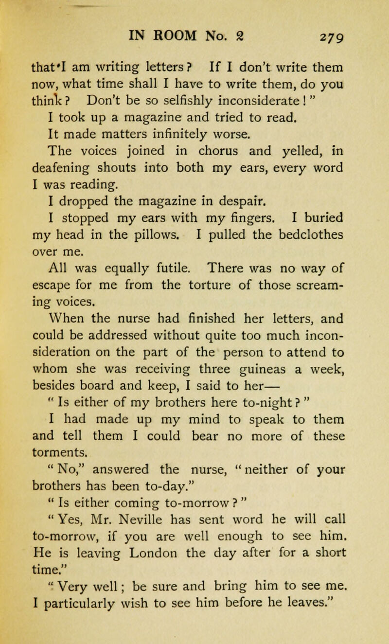 that'I am writing letters? If I don't write them now, what time shall I have to write them, do you think ? Don't be so selfishly inconsiderate !  I took up a magazine and tried to read. It made matters infinitely worse. The voices joined in chorus and yelled, in deafening shouts into both my ears, every word I was reading. I dropped the magazine in despair. I stopped my ears with my fingers. I buried my head in the pillows. I pulled the bedclothes over me. All was equally futile. There was no way of escape for me from the torture of those scream- ing voices. When the nurse had finished her letters, and could be addressed without quite too much incon- sideration on the part of the person to attend to whom she was receiving three guineas a week, besides board and keep, I said to her—  Is either of my brothers here to-night?  I had made up my mind to speak to them and tell them I could bear no more of these torments.  No, answered the nurse,  neither of your brothers has been to-day.  Is either coming to-morrow ?   Yes, Mr. Neville has sent word he will call to-morrow, if you are well enough to see him. He is leaving London the day after for a short time.  Very well; be sure and bring him to see me. I particularly wish to see him before he leaves.