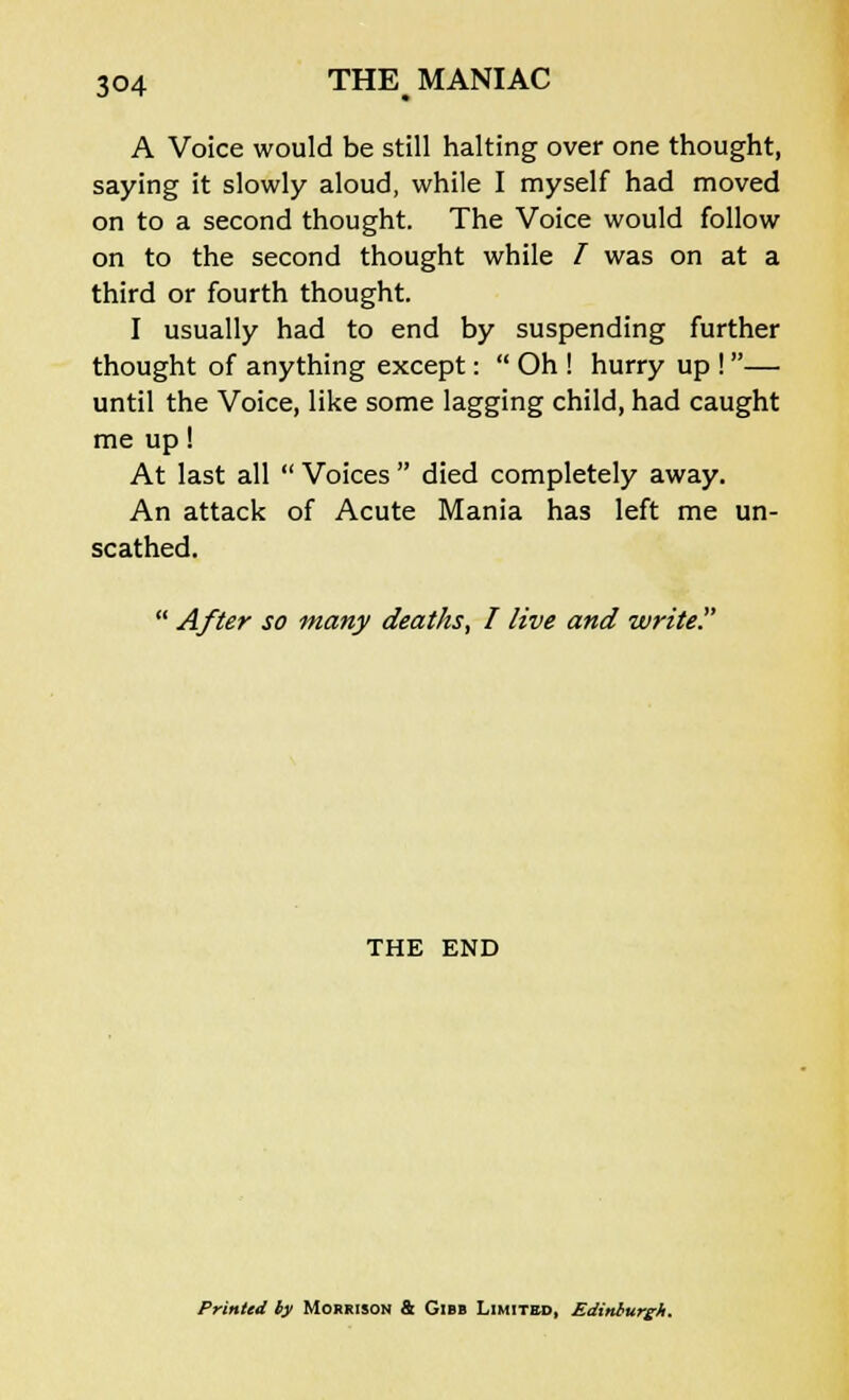 A Voice would be still halting over one thought, saying it slowly aloud, while I myself had moved on to a second thought. The Voice would follow on to the second thought while / was on at a third or fourth thought. I usually had to end by suspending further thought of anything except:  Oh ! hurry up !— until the Voice, like some lagging child, had caught me up! At last all  Voices  died completely away. An attack of Acute Mania has left me un- scathed.  After so many deaths, I live and write? THE END Printed ty Morrison & Gibb Limited, Edinburgh.