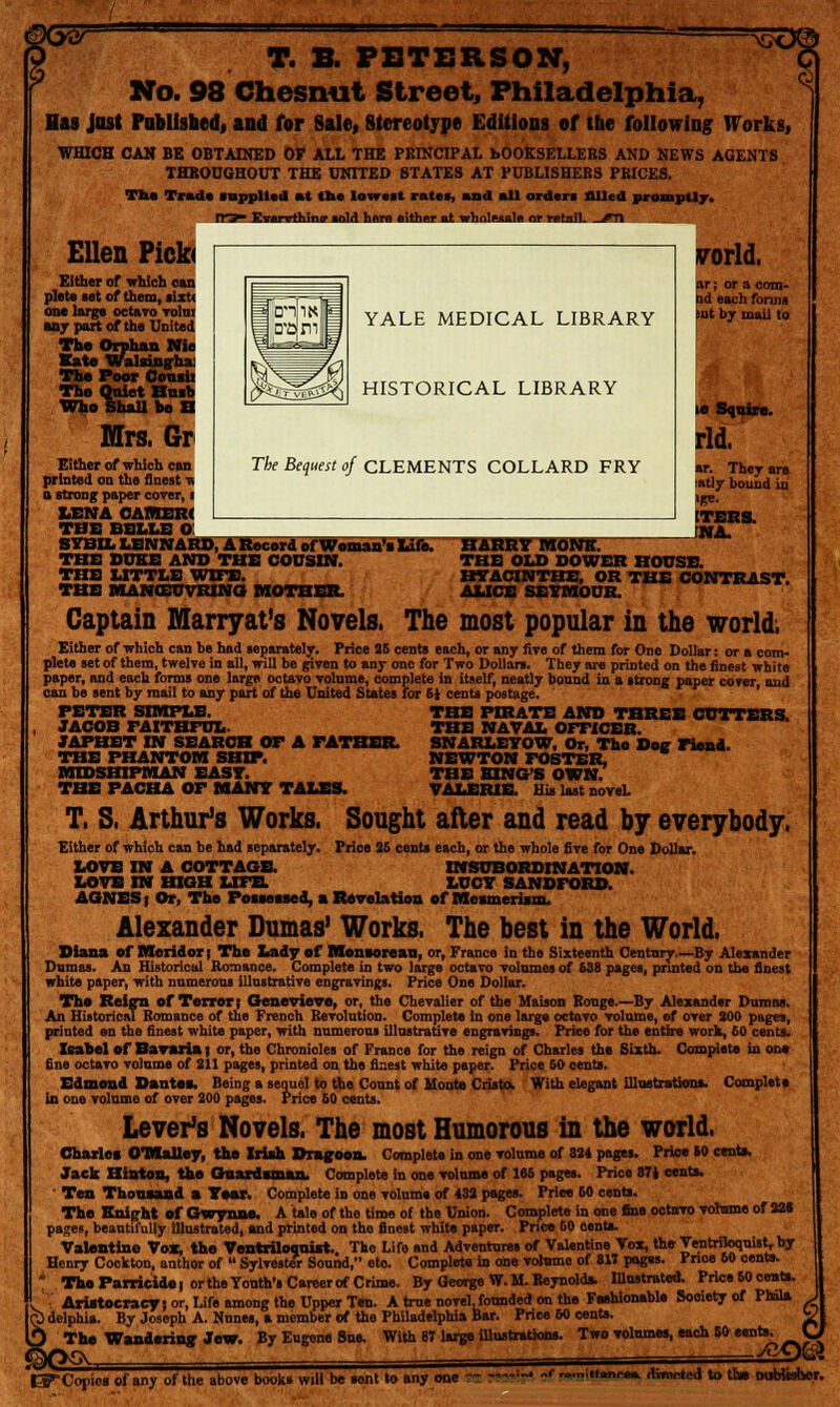 9 snsD© T. B. PETERSON, No. 98 Chesmit Street, Philadelphia, Has just Published, and for Sale, Stereotype Editions of the following Works, WHICH CAH BE OBTAINED OF ALL THE PRINCIPAL bOOKSELLEBS AND NEWS AGENTS THROUGHOUT THE UNITED STATES AT PUBLISHERS PRICES. The Trad* .applied at tit* lowest rate., and all order, filled promptly. Tt^r Kverrthini? .old hera either el wholesale or retail, ^n Ellen Pick* Either of which can plete set of them, sixt< on* large octavo volui an j part of the United The Orphan Nie Kate Walaingha The Poor Cousii The Quiet Hush Who ShaU he B Mrs. Gr Either of which can printed on the finest n a strong paper cover, i LENA CAMER< THE BELLE O! SYBIL LBNNARD, A Record of Woman's Lift. THE DUKE AND THE COUSIN. THE LITTLE WIFE. THE MANOEUVRING; MOTHER. YALE MEDICAL LIBRARY HISTORICAL LIBRARY The Bequest of CLEMENTS COLLARD FRY world. ar; or a com- bd each forms but by mail to ar. They are !atly bound in »|re. ITERS. JJfA. harry imemrr THE OLD DOWER HOUSE. HYACINTHS, OR THE CONTRAST. ALICE SEYMOUR. Captain Marryat's Novels. The most popular in the world. Either of which can be had separately. Price 26 cents each, or any five of them for Ono Dollar: or a com- plete set of them, twelve in all, will be given to any one for Two Dollars. They are printed on the finest white paper, and each forms one large octavo volume, complete in itself, neatly bound in a strong paper cover and can be sent by mail to any part of the United States for Si cents postage. PETER SIMPLE. JACOB FAITHFUL. JAPHBT IN SEARCH OF A FATHER. THE PHANTOM SHIP. MIDSHIPMAN EAST. THE PACHA OF MANY TALES. THE PIRATE AND THREE CUTTERS. THE NAVAL OFFICER. SNARLBYOW, Or, Tho Dog Fiend. NEWTON FOSTER. THE KING'S OWN. VALERIE His last novel. T. S. Arthur's Works. Sought after and read by everybody. Either of which can be had separately. Price 35 cents each, or the whole five for One Dollar. LOVE IN A COTTAGE. INSUBORDINATION. LOVE IN HIGH LIFE. LUCY SANDFORD. AGNES | Or, The Possessed, a Revelation of Mesmerism. Alexander Dumas' Works, The best in the World. Diana of Meridor j The Lady of Monsorean, or, France in the Sixteenth Century—By Alexander Dumas. An Historical Romance. Complete in two large octavo volumes of 638 pages, printed on the finest white paper, with numerous illustrative engravings. Price One Dollar. The Reign of Terror; Genevieve, or, the Chevalier of the Maison Rouge.—By Alexander Dumas. An Historical Romance of the French Revolution. Complete in one large octavo volume, of over 300 pages, printed en the finest white paper, with numerous illustrative engravings. Price for the entire work, £0 cents. Isabel of Bavaria | or, the Chronicles of France for the reign of Charles the Sixth. Complete in one fine octavo volume of 211 pages, printed on the finest white paper. Price 60 cents. Edmond Dantss. Being a sequel to the Count of Monte Crista. With elegant illustrations. Complete in one volume of over 200 pages. Price 60 cents. Lever's Novels. The most Humorous in the world. Charles OTOaUey, the Irish Dragoon. Complete in one volume of 324 pages. Prioe to cent*. Jack Hinton, the Guardsman. Complete in one volume of 166 pages. Price 871 cents. ' Ten Thousand a Year. Complete in one volume of 432 pages. Price 60 cents. The Knight of Gwynne. A tale of the time of the Union. Complete in one fine octtrro volume of 228 pages, beautifully illustrated, and printed on tho finest white paper. Price 60 cents. Valentine Vox, the Ventriloquist. The Life and Adventures of Valentine Vox, the Ventriloquist, by Henry Cockton, author of  Sylvester Sound, eto. Complete in one volume of 817 pages. Fnoe 60 cents.  The Parricide | or the Youth's Career of Crime. By George W. M. Reynolds. Illustrated. Price 50 cents, v Aristocracy) or, Life omong the Upper Ten. A true novel.founded on the Fashionable Sooiety of PMls Q) delphia. By Joseph A. Nnnes, a member of the Philadelphia Bar. Price 60 cents. The Wandering; Jew. By Eugene Sue. With 87 large illustrations. Two volumes, each 50 eents. I3T Copies of any of the above books will be tent to any one : •ittaneaa. itvmeted to the Dubtbher.