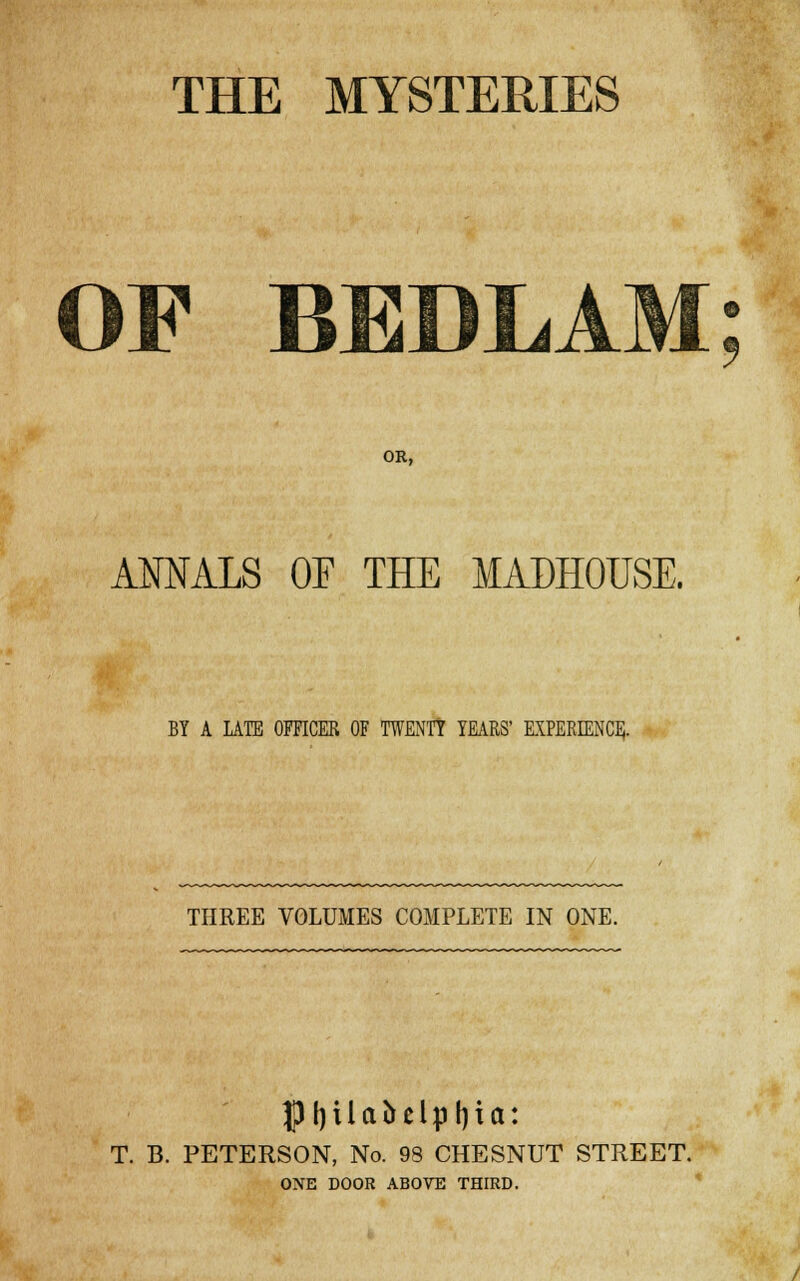 THE MYSTERIES OF BEDLAM OR, AMALS OF THE MADHOUSE. BY A LATE OFFICER OF TWENTY YEARS' EXPERIENCE. THREE VOLUMES COMPLETE IN ONE. pi)Uabelpl)ia: T. B. PETERSON, No. 98 CHESNUT STREET. ONE DOOR ABOVE THIRD.