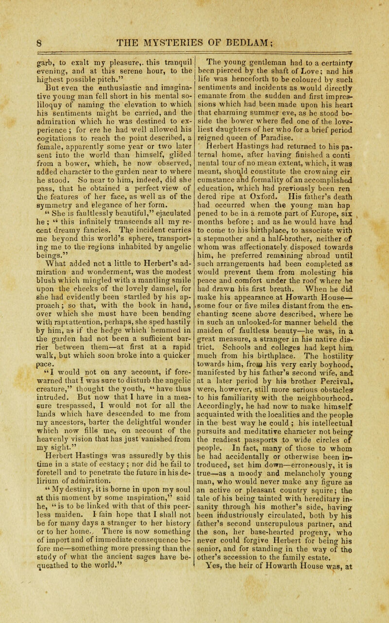 garb, to exalt my pleasure,, this tranquil evening, and at this serene hour, to the highest possible pitch. But even the enthusiastic and imagina- tive young man fell short in his mental so- liloquy of naming the elevation to which his sentiments might be carried, and the admiration which he was destined to ex- perience ; for ere he had well allowed his cogitations to reach the point described, a female, apparently some year or two later sent into the world than himself, glided from a bower, which, he now observed, added character to the garden near to where he stood. So near to him, indeed, did she pass, that he obtained a perfect view of the features of her face, as well as of the symmetry and elegance of her form.  She is faultlessly beautiful, ejaculated he ; *' this infinitely transcends all my re- cent dreamy fancies. The incident carries me beyond this world's 6phere, transport- ing me to the regions inhabited by angelic beings. What added not a little to Herbert's ad- miration and wonderment, was the modest blush which mingled with a mantling smile upon the cheeks of the lovely damsel, for she had evidently been startled by his ap- proach; so that, with the book in hand, over which she must have been bending with rapt attention, perhaps, she sped hastily by him, as if the hedge which hemmed in the garden had not been a sufficient bar- rier between them—at first at a rapid walk, but which soon broke into a quicker pace. I would not on any account, if fore- warned that I wassnreto disturb the angelic creature, thought the youth, have thus intruded. But now that I have in a mea- sure trespassed, I would not for all the lands which have descended to me from my ancestors, barter the delightful wonder which now fills me, on account of the heavenly vision that has just vanished from my sight. Herbert Hastings was assuredly by this time in a state of ecstacy ; nor did he fail to foretell and to penetrate the future in his de- lirium of admiration.  My destiny, it is borne in upon my soul at this moment by some inspiration, said he, is to be linked with that of this peer- less maiden. I fain hope that I shall not be for many days a stranger to her history or to her home.. There is now something of import and of immediate consequence be- fore me—something more pressing than the study of what the ancient sages have be- queathed to the world. The young gentleman had to a certainty been pierced by the shaft of Love; and his life was henceforth to be coloured by such sentiments and incidents as would directly emanate from the sudden and first impres- sions which had been made upon his heart that charming summer eve, as he stood be- side the bower where fled one of the love- liest daughters of her who for a brief period reigned queen of Paradise. Herbert Hastings had returned to his pa- ternal home, after having finished a conti nental tour of no mean extent, which, it was meant, should constitute the crowning cir cumstance and formality of an accomplished education, which had previously been ren dered ripe at Oxford. His father's death had occurred when the young man hap pened to be in a remote part of Europe, six months before ; and as he would have had to come to his birthplace, to associate with a stepmother and a half-brother, neither of whom was affectionately disposed towards him, he preferred remaining abroad until such arrangements had been completed as would prevent them from molesting his peace and comfort under the roof where he had drawn his first breath. When he did make his appearance at Howarth House— ,some four or five miles distant from the en- chanting scene above described, where he in such an unlooked-for manner beheld the maiden of faultless beauty—he was, in a great measure, a stranger in his native dis- trict. Schools and colleges had kept him. much from his birthplace. The hostility towards him, from his very early boyhood, manifested by his father's second wife, and at a later period by his brother Percival, were, however, still more serious obstacles to his familiarity with the neighbourhood. Accordingly, he had now to make himself acquainted with the localities and the people in the best way he could ; his intellectual pursuits and meditative character not being the readiest passports to wide circles of people. In fact, many of those to whom he had accidentally or otherwise been in- troduced, set him down—erroneously, it is true—as a moody and melancholy young man, who would never make any figure as an active or pleasant country squire; the tale of his being tainted with hereditary in- sanity through his mother's side, having been industriously circulated, both by his father's second unscrupulous partner, and the son, her base-hearted progeny, who never could forgive Herbert for being his senior, and for standing in the way of the other's accession to the family estate. Yes, the heir of Howarth House was, at