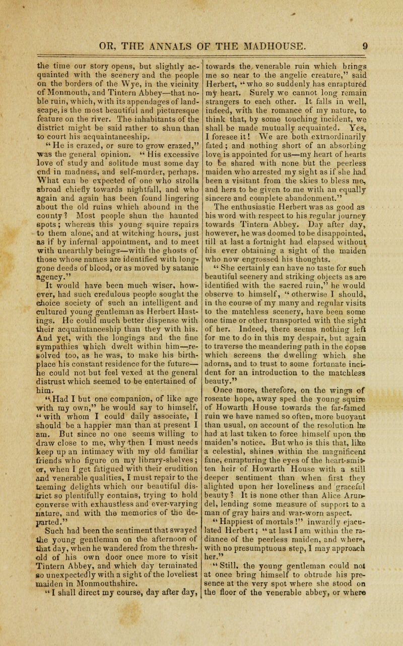 the time our story opens, but slightly ac- quainted with the scenery and the people on the borders of the Wye, in the vicinity of Monmouth, and Tintern Abbey—that no- ble ruin, which, with its appendages of land- Scape, is the most beautiful and picturesque feature on the river. The inhabitants of the district might be said rather to shun than to court his acquaintanceship. He is crazed, or sure to grow crazed, was the general opinion.  His excessive love of study and solitude must some day end in madness, and self-murder, perhaps. What can be expected of one who strolls abroad chiefly towards nightfall, and who again and again has been found lingering about the old ruins which abound in the county'! Most people shun the haunted spots; whereas this young squire repairs to them alone, and at witching hours, just as if by infernal appointment, and to meet with unearthly beings—with the ghosts of those whose names are identified with long- gone deeds of blood, or as moved by satanic agency. It would have been much wiser, how- ever, had such credulous people sought the choice society of such an intelligent and cultured young gentleman as Herbert Hast- ings. He could much better dispense with their acquaintanceship than they with his. And yet, with the longings and the fine sympathies which dwelt within him—re- solved too, as he was, to make his birth- place his constant residence for the future— he could not but feel vexed at the general distrust which seemed to be entertained of him. •\Had I but one companion, of like age with my own, he would say to himself,  with whom I could daily associate, I should be a happier man than at present I am. But since no one seems willing to draw close to me, why then I must needs keep up an intimacy with my old familiar friends who figure on my library-shelves; or, when I get fatigued with their erudition and venerable qualities, I must repair to the teeming delights which our beautiful dis- trict so plentifully contains, trying to hold converse with exhaustless and ever-varying nature, and with the memories of the de- parted. Such had been the sentiment that swayed the young gentleman on the afternoon of that day, when he wandered from the thresh- old of his own door once more to visit Tintern Abbey, and which day terminated bo unexpectedly with a sight of the loveliest maiden in Monmouthshire.  I shall direct my course, day after day, towards the, venerable ruin which brings me so near to the angelic creature, said Herbert, who so suddenly has enraptured my heart. Surely we cannot long remain strangers to each other. It falls in well, indeed, with the romance of my nature, to think that, by some touching incident, we shall be made mutually acquainted. Yes, I foresee it! We are both extraordinarily fated ; and nothing short of an absorbing love is appointed for us—my heart of hearts to be shared with none but the peerless maiden who arrested my sight as if she had been a visitant from the skies to bless me, and hers to be given to me with an equally sincere and complete abandonment. The enthusiastic Herbert was as good as his word with respect to his regular journey towards Tintern Abbey. Day after day, however, he was doomed to be disappointed, till at last a fortnight had elapsed without his ever obtaining a sight of the maiden who now engrossed his thoughts.  She certainly can have no taste for such beautiful scenery and striking objects as are identified with the sacred ruin, he would observe to himself,  otherwise I should, in the course of my many and regular visits to the matchless scenery, have been some one time or other transported with the sight of her. Indeed, there seems nothing left for me to do in this my despair, but again to traverse the meandering path in the copse which screens the dwelling which she adorns, and to trust to some fortunate inct- dent for an introduction to the matchless beauty. Once more, therefore, on the wings of roseate hope, away sped the young squire of Howarth House towards the far-famed ruin we have named so often, more buoyant than usual, on account of the resolution Ire had at last taken to force himself upon the maiden's notice. But who is this that, like a celestial, shines within the magnificent fane, enrapturing the eyes of the heart-smit- ten heir of Howarth House with a still deeper sentiment than when first they alighted upon her loveliness and graceful beauty'! It is none other than Alice Arur> del, lending some measure of support to a man of gray hairs and war-worn aspect. Happiest of mortals! inwardly ejacu- lated Herbert;  at last I am within the ra- diance of the peerless maiden, and wherf, with no presumptuous step, I may approach her.  Still, the young gentleman could not at once bring himself to obtrude his pre- sence at the very spot where she stood on the floor of the venerable abbey, or where