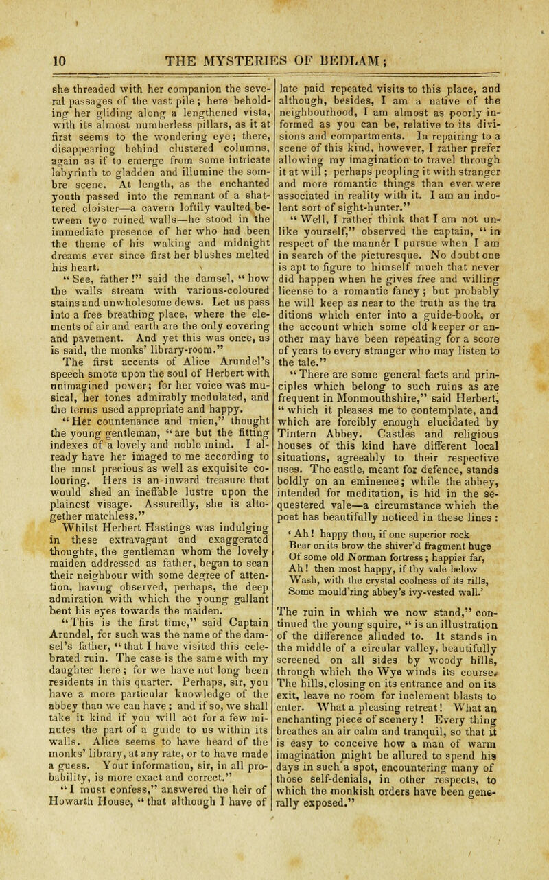 she threaded with her companion the seve- ral passages of the vast pile; here behold- ing her gliding along a lengthened vista, with its almost numberless pillars, as it at first seems to the wondering eye; there, disappearing behind clustered columns, again as if to emerge from some intricate labyrinth to gladden and illumine the som- bre scene. At length, as the enchanted youth passed into the remnant of a shat- tered cloister—a cavern loftily vaulted be- tween two ruined walls—he stood in the immediate presence of her who had been the theme of his waking and midnight dreams ever since first her blushes melted his heart.  See, father ! said the damsel,  how the walls stream with various-coloured stains and unwholesome dews. Let us pass into a free breathing place, where the ele- ments of air and earth are the only covering and pavement. And yet this was once, as is said, the monks' library-room. The first accents of Alice Arundel's speech smote upon the soul of Herbert with animagined power; for her voice was mu- sical, her tones admirably modulated, and the terms used appropriate and happy.  Her countenance and mien, thought the young gentleman, are but the fitting indexes of a lovely and noble mind. I al- ready have her imaged to me according to the most precious as well as exquisite co- louring. Hers is an inward treasure that would shed an ineffable lustre upon the plainest visage. Assuredly, she is alto- gether matchless. Whilst Herbert Hastings was indulging in these extravagant and exaggerated thoughts, the gentleman whom the lovely maiden addressed as father, began to scan their neighbour with some degree of atten- tion, having observed, perhaps, the deep admiration with which the young gallant bent his eyes towards the maiden. This is the first time, said Captain Arundel, for such was the name of the dam- sel's father, that I have visited this cele- brated ruin. The case is the same with my daughter here; for we have not long been residents in this quarter. Perhaps, sir, you have a more particular knowledge of the abbey than we can have; and if so, we shall take it kind if you will act for a few mi- nutes the part of a guide to us within its walls. Alice seems to have heard of the monks' library, at any rate, or to have made a guess. Your information, sir, in all pro- bability, is more exact and correct.  I must confess, answered the heir of Howarth House,  that although I have of late paid repeated visits to this place, and although, besides, 1 am a native of the neighbourhood, I am almost as poorly in- formed as you can be, relative to its divi- sions and compartments. In repairing to a scene of this kind, however, I rather prefer allowing my imagination to travel through it at will; perhaps peopling it with stranger and more romantic things than ever were associated in reality with it. I am an indo- lent sort of sight-hunter.  Well, I rather think that I am not un- like yourself, observed the captain,  in respect of the manner I pursue when I am in search of the picturesque. No doubt one is apt to figure to himself much that never did happen when he gives free and willing license to a romantic fancy ; but probably he will keep as near to the truth as the tra ditions which enter into a guide-book, or the account which some old keeper or an- other may have been repeating for a score of years to every stranger who may listen to the tale.  There are some general facts and prin- ciples which belong to such ruins as are frequent in Monmouthshire, said Herbert^  which it pleases me to contemplate, and which are forcibly enough elucidated by Tintern Abbey. Castles and religious houses of this kind have different local situations, agreeably to their respective uses. The castle, meant foi defence, stands boldly on an eminence; while the abbey, intended for meditation, is hid in the se- questered vale—a circumstance which the poet has beautifully noticed in these lines : ' Ah! happy thou, if one superior rock Bear on its brow the shiver'd fragment huge Of some old Norman fortress ; happier far, Ah! then most happy, if thy vale below Wash, with the crystal coolness of its rills, Some mould'ring abbey's ivy-vested wall.' The ruin in which we now stand, con- tinued the young squire,  is an illustration of the difference alluded to. It stands in the middle of a circular valley, beautifully screened on all sides by woody hills, through which the Wye winds its course. The hills, closing on its entrance and on its exit, leave no room for inclement blasts to enter. AVhat a pleasing retreat! What an enchanting piece of scenery ! Every thing breathes an air calm and tranquil, so that it is easy to conceive how a man of warm imagination might be allured to spend his days in such a spot, encountering many of those self-denials, in other respects, to which the monkish orders have been gene- rally exposed.