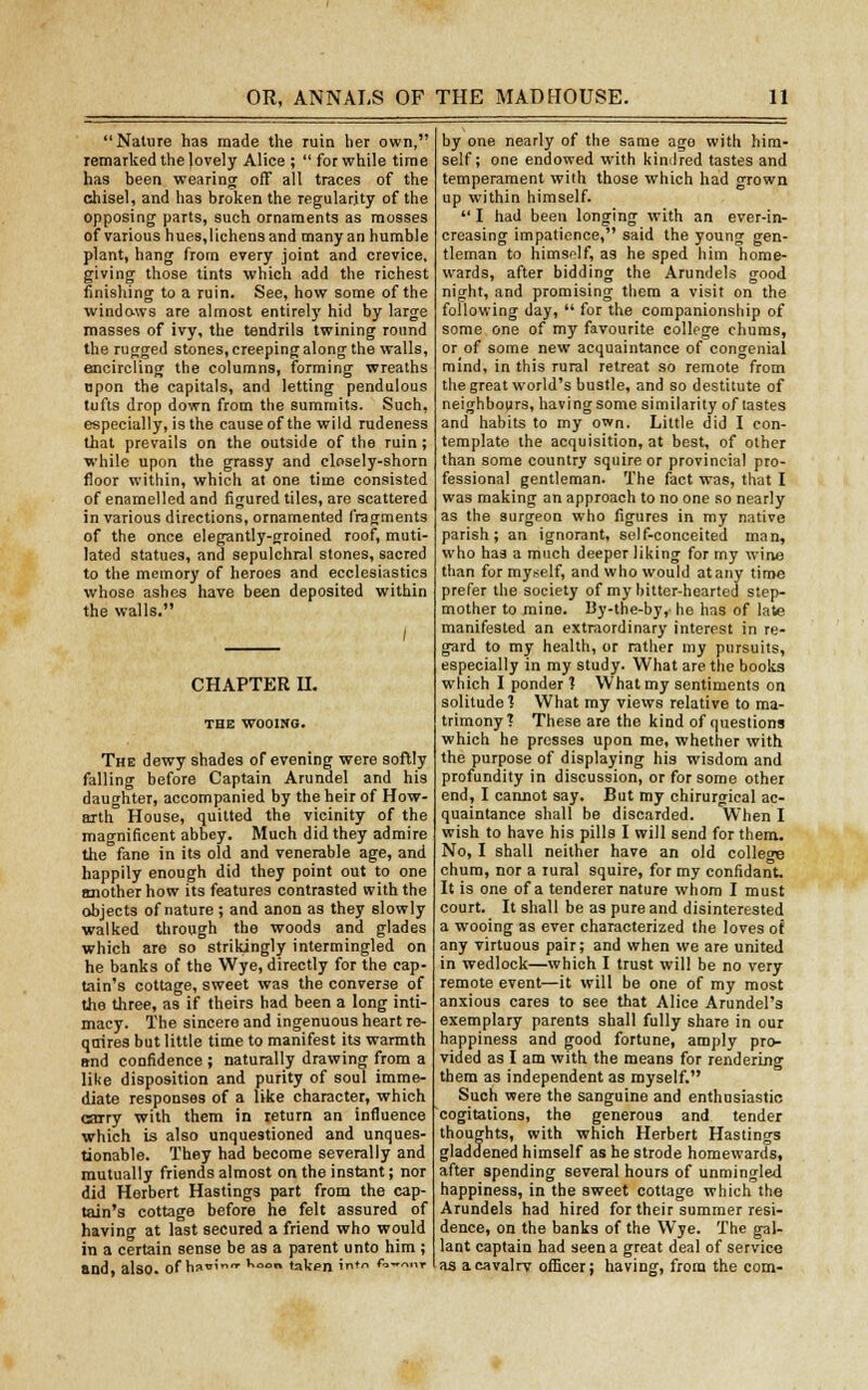 Nature has made the ruin her own, remarked the lovely Alice ;  for while time has been wearing off all traces of the chisel, and has broken the regularity of the opposing parts, such ornaments as mosses of various hues, lichens and many an humble plant, hang from every joint and crevice, giving those tints which add the richest finishing to a ruin. See, how some of the windows are almost entirely hid by large masses of ivy, the tendrils twining round the rugged stones, creeping along the walls, encircling the columns, forming wreaths npon the capitals, and letting pendulous tufts drop down from the summits. Such, especially, is the cause of the wild rudeness that prevails on the outside of the ruin; while upon the grassy and closely-shorn floor within, which at one time consisted of enamelled and figured tiles, arc scattered in various directions, ornamented fragments of the once elegantly-groined roof, muti- lated statues, and sepulchral stones, sacred to the memory of heroes and ecclesiastics whose ashes have been deposited within the walls. I CHAPTER H. THE WOOING. The dewy shades of evening were softly falling before Captain Arundel and his daughter, accompanied by the heir of How- arth House, quitted the vicinity of the magnificent abbey. Much did they admire the fane in its old and venerable age, and happily enough did they point out to one another how its features contrasted with the objects of nature ; and anon as they slowly walked through the woods and glades which are so strikingly intermingled on he banks of the Wye, directly for the cap- tain's cottage, sweet was the converse of the three, as if theirs had been a long inti- macy. The sincere and ingenuous heart re- quires but little time to manifest its warmth and confidence ; naturally drawing from a like disposition and purity of soul imme- diate responses of a like character, which carry with them in return an influence which is also unquestioned and unques- tionable. They had become severally and mutually friends almost on the instant; nor did Herbert Hastings part from the cap- tain's cottage before he felt assured of having at last secured a friend who would in a certain sense be as a parent unto him ; and, also, of h»»' u» taken i* *■•>—•><■ by one nearly of the same ago with him- self; one endowed with kindred tastes and temperament with those which had grown up within himself.  I had been longing with an ever-in- creasing impatience, said the young gen- tleman to himself, as he sped him home- wards, after bidding the Arundels good night, and promising them a visit on the following day,  for the companionship of some one of my favourite college chums, or of some new acquaintance of congenial mind, in this rural retreat so remote from the great world's bustle, and so destitute of neighbours, having some similarity of tastes and habits to my own. Little did I con- template the acquisition, at best, of other than some country squire or provincial pro- fessional gentleman. The fact was, that I was making an approach to no one so nearly as the surgeon who figures in my native parish; an ignorant, self-conceited man, who has a much deeper liking for my wine than for myself, and who would at any time prefer the society of my bitter-hearted step- mother to mine. By-the-by, he has of late manifested an extraordinary interest in re- gard to my health, or rather my pursuits, especially in my study. What are the books which I ponder ? What my sentiments on solitude? What my views relative to ma- trimony? These are the kind of questions which he presses upon me, whether with the purpose of displaying his wisdom and profundity in discussion, or for some other end, I cannot say. But my chirurgical ac- quaintance shall be discarded. When I wish to have his pills I will send for them. No, I shall neither have an old college chum, nor a rural squire, for my confidant. It is one of a tenderer nature whom I must court. It shall be as pure and disinterested a wooing as ever characterized the loves of any virtuous pair; and when we are united in wedlock—which I trust will be no very remote event—it will be one of my most anxious cares to see that Alice Arundel's exemplary parents shall fully share in our happiness and good fortune, amply pro- vided as I am with the means for rendering them as independent as myself. Such were the sanguine and enthusiastic cogitations, the generous and tender thoughts, with which Herbert Hastings gladdened himself as he strode homewards, after spending several hours of unmingled happiness, in the sweet cottage which the Arundels had hired for their summer resi- dence, on the banks of the Wye. The gal- lant captain had seen a great deal of service as acavalrv officer; having, from the com-