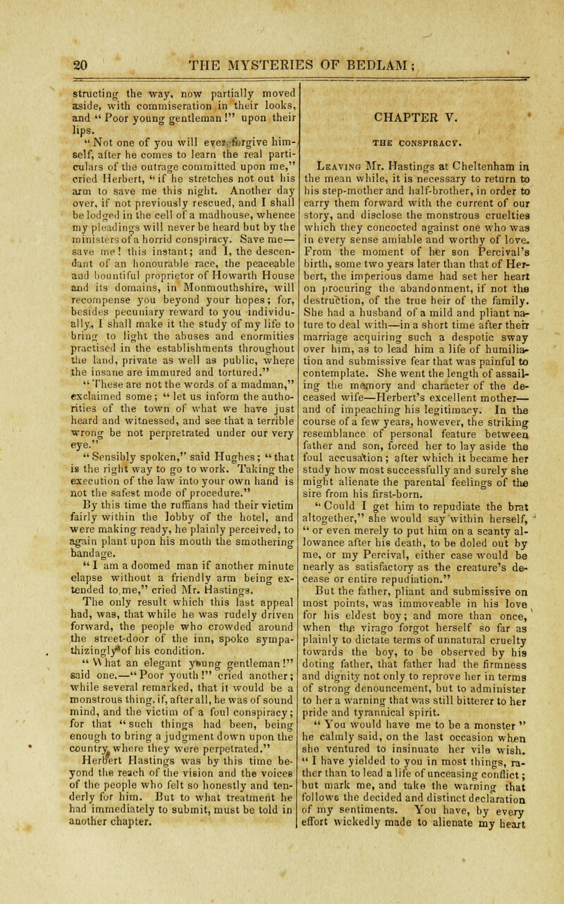 structing the way, now partially moved aside, with commiseration in their looks, and  Poor young gentleman ! upon their lips. Not one of you will eveivforgive him- self, after he comes to learn the real parti- culars of the outrage committed upon me, cried Herbert, if he stretches not out 11is arm to save me this night. Another day over, if not previously rescued, and I shall be lodged in the cell of a madhouse, whence my pleadings will never be heard but by the ministers of a horrid conspiracy. Save me— save me! this instant; and I, the descen- dant of an honourable race, the peaceable and bountiful proprietor of Howarth House and its domains, in Monmouthshire, will recompense you beyond your hopes; for, besides pecuniary reward to you individu- ally, I shall make it the study of my life to bring to light the abuses and enormities practised in the establishments throughout the land, private as well as public, where the insane are immured and tortured.  These are not the words of a madman, exclaimed some;  let us inform the autho- rities of the town of what we have just heard and witnessed, and see that a terrible wrong be not perpretrated under our very eye. Sensibly spoken, said Hughes; that is the right way to go to work. Taking the execution of the law into your own hand is not the safest mode of procedure. By this time the ruffians had their victim fairly within the lobby of the hotel, and were making ready, he plainly perceived, to again plant upon his mouth the smothering bandage. I am a doomed man if another minute elapse without a friendly arm being ex- tended to me, cried Mr. Hastings. The only result which this last appeal had, was, that while he was rudely driven forward, the people who crowded around the street-door of the inn, spoke sympa- thizingly*of his condition.  V\ hat an elegant ysung gentleman! said one.—Poor youth! cried another; while several remarked, that it would be a monstrous thing, if, after all, he was of sound mind, and the victim of a foul conspiracy; for that  such things had been, being enough to bring a judgment down upon the country where they were perpetrated. Heroert Hastings was by this time be- yond the reach of the vision and the voices of the people who felt so honestly and ten- derly for him. But to what treatment he had immediately to submit, must be told in another chapter. CHAPTER V. THE CONSPIRACY. Leaving Mr. Hastings at Cheltenham in the mean while, it is necessary to return to his step-mother and half-brother, in order to carry them forward with the current of our story, and disclose the monstrous cruelties which they concocted against one who was in every sense amiable and worthy of love. From the moment of her son Percival's birth, some two years later than that of Her- bert, the imperious dame had set her heart on procuring the abandonment, if not the destruction, of the true heir of the family. She had a husband of a mild and pliant na- ture to deal with—in a short time after therr marriage acquiring such a despotic sway over him, as to lead him a life of humilia- tion and submissive fear that was painful to contemplate. She went the length of assail- ing the memory and character of the de- ceased wife—Herbert's excellent mother— and of impeaching his legitimacy. In the course of a few years, however, the striking resemblance of personal feature between father and son, forced her to lay aside the foul accusation; after which it became her study how most successfully and surely she might alienate the parental feelings of the sire from his first-born. Could I get him to repudiate the brat altogether, she would say'within herself, J  or even merely to put him on a scanty al- lowance after hie death, to be doled out by me, or my Percival, either case would be nearly as satisfactory as the creature's de- cease or entire repudiation. But the father, pliant and submissive on most points, was immoveable in his love for his eldest boy; and more than once, when the virago forgot herself so far as plainly to dictate terms of unnatural cruelty towards the boy, to be observed by his doting father, that father had the firmness and dignity not only to reprove her in terms of strong denouncement, but to administer to her a warning that was still bitterer to her pride and tyrannical spirit.  You would have me to be a monster  he calmly said, on the last occasion when she ventured to insinuate her vile wish.  I have yielded to you in most things, ra- ther than to lead a life of unceasing conflict; but mark me, and take the warnintr that follows the decided and distinct declaration of my sentiments. You have, by every effort wickedly made to alienate my heart