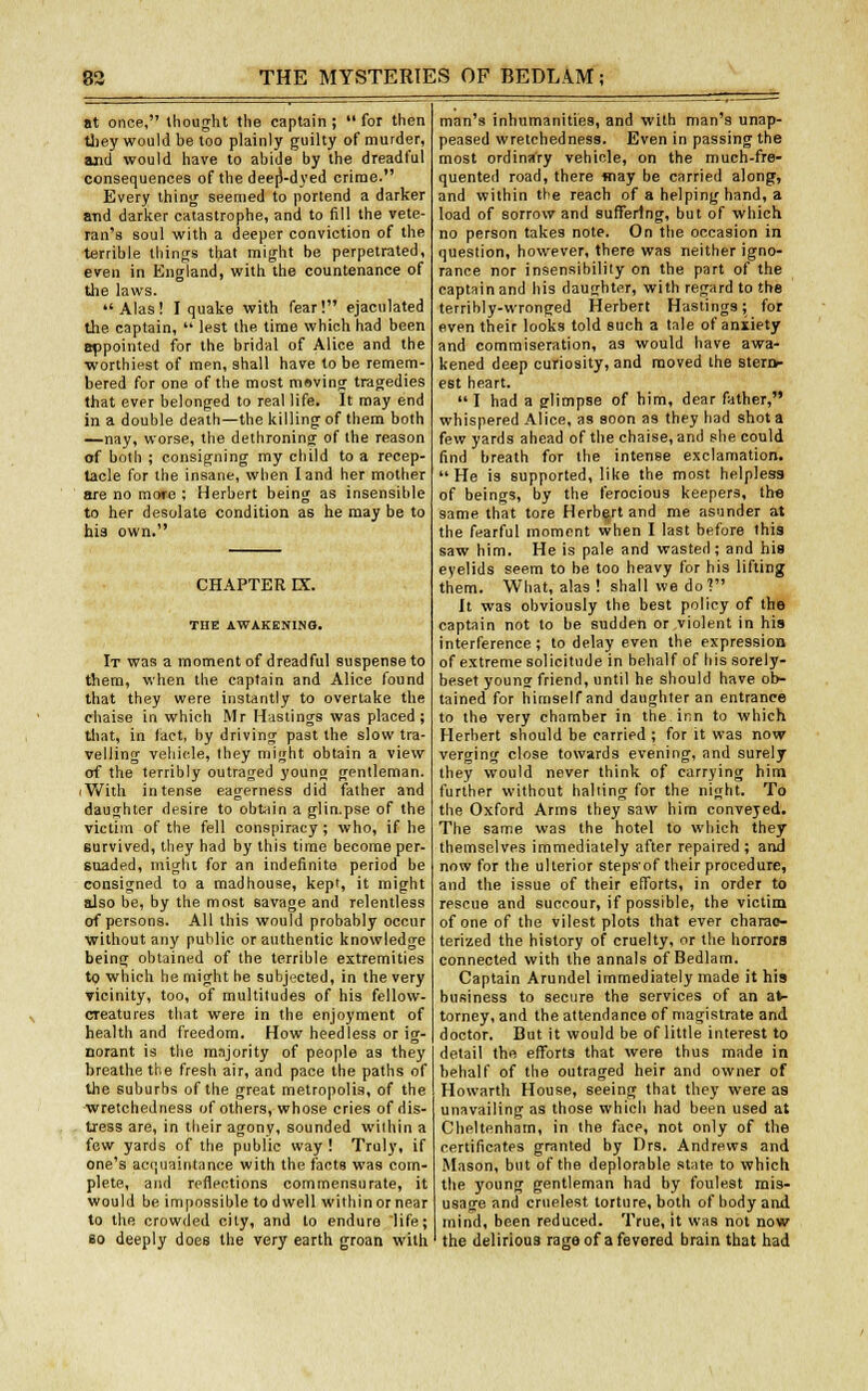 at once, thought the captain; for then they would he too plainly guilty of murder, and would have to ahide by the dreadful consequences of the deer)-dyed crime. Every thing seemed to portend a darker and darker catastrophe, and to fill the vete- ran's soul with a deeper conviction of the terrible things that might be perpetrated, even in England, with the countenance of the laws. Alas! I quake with fear! ejaculated the captain,  lest the time which had been appointed for the bridal of Alice and the ■worthiest of men, shall have to be remem- bered for one of the most msving tragedies that ever belonged to real life. It may end in a double death—the killing of them both —nay, worse, the dethroning of the reason of both ; consigning my child to a recep- tacle for the insane, when land her mother are no more ; Herbert being as insensible to her desolate condition as he may be to his own. CHAPTER DC. THE AWAKENING. It was a moment of dreadful suspense to them, when the captain and Alice found that they were instantly to overtake the chaise in which Mr Hastings was placed; tint, in (act, by driving past the slow tra- velling vehicle, they might obtain a view of the terribly outraged young gentleman, iWith, intense eagerness did father and daughter desire to obtain a glin.pse of the victim of the fell conspiracy; who, if he survived, they had by this time become per- suaded, might for an indefinite period be consigned to a madhouse, kept, it might also be, by the most savage and relentless of persons. All this would probably occur without any public or authentic knowledge being obtained of the terrible extremities to which he might he subjected, in the very vicinity, too, of multitudes of his fellow- creatures that were in the enjoyment of health and freedom. How heedless or ig- norant is the majority of people as they breathe the fresh air, and pace the paths of the suburbs of the great metropolis, of the wretchedness of others, whose cries of dis- tress are, in their agony, sounded within a few yards of the public way ! Truly, if one's acquaintance with the facta was com- plete, and reflections commensurate, it would be impossible to dwell within or near to the crowded city, and to endure life; ao deeply does the very earth groan with man's inhumanities, and with man's unap- peased wretchedness. Even in passing the most ordinary vehicle, on the much-fre- quented road, there way be carried along, and within the reach of a helping hand, a load of sorrow and suffering, but of which no person takes note. On the occasion in question, however, there was neither igno- rance nor insensibility on the part of the captain and his daughter, with regard to the terribly-wronged Herbert Hastings; for even their looks told such a tale of anxiety and commiseration, as would have awa- kened deep curiosity, and moved the stern- est heart.  I had a glimpse of him, dear father, whispered Alice, as soon as they had shot a few yards ahead of the chaise, and she could find breath for the intense exclamation. He is supported, like the most helpless of beings, by the ferocious keepers, the same that tore Herbert and me asunder at the fearful moment when I last before this saw him. He is pale and wasted; and his eyelids seem to be too heavy for his lifting them. What, alas ! shall we do? It was obviously the best policy of the captain not to be sudden or violent in his interference; to delay even the expression of extreme solicitude in behalf of his sorely- beset young friend, until he should have ob- tained for himself and daughter an entrance to the very chamber in the inn to which Herbert should be carried ; for it was now verginw close towards evening, and surely they would never think of carrying him further without hailing for the night. To the Oxford Arms they saw him conveyed. The same was the hotel to which they themselves immediately after repaired; and now for the ulterior stepsof their procedure, and the issue of their efforts, in order to rescue and succour, if possible, the victim of one of the vilest plots that ever charac- terized the history of cruelty, or the horrors connected with the annals of Bedlam. Captain Arundel immediately made it his business to secure the services of an at- torney, and the attendance of magistrate and doctor. But it would be of little interest to detail the efforts that were thus made in behalf of the outraged heir and owner of Howarth House, seeing that they were as unavailing as those which had been used at Cheltenham, in the face, not only of the certificates granted by Drs. Andrews and Mason, but of the deplorable state to which the young gentleman had by foulest mis- usage and cruelest torture, both of body and mind, been reduced. True, it was not now the delirious rage of a fevered brain that had