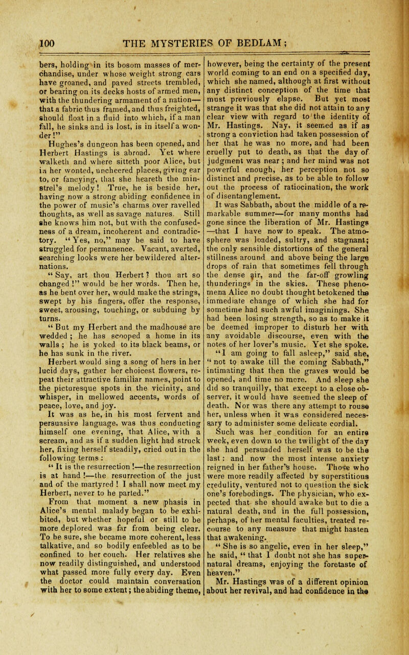 bers, holding in its bosom masses of mer- chandise, under whose weight strong cars have groaned, and paved streets trembled, or bearing on its decks hosts of armed men, with the thundering armament of a nation— that a fabric thus framed, and thus freighted, should float in a fluid into which, if a man fall, he sinks and is lost, is in itself a won- der! Hughes's dungeon has been opened, and Herbert Hastings is abroad. Yet where walketh and where sitteth poor Alice, but in her wonted, uncheered places, giving ear to, or fancying, that she heareth the min- strel's melody! True, he is beside her, having now a strong abiding confidence in the power of music's charms over ravelled thoughts, as well as savage natures. Still she knows him not, but with the confused- ness of a dream, incoherent and contradic- tory.  Yes, no, may be said to have struggled for permanence. Vacant, averted, searching looks were her bewildered alter- nations.  Say, art thou Herbert ? thou art so changed ! would be her words. Then he, as he bent over her, would make the strings, swept by his fingers, offer the response, sweet, arousing, touching, or subduing by turns. But my Herbert and the madhouse are wedded ; he has scooped a home in its walls ; he is yoked to its black beams, or he has sunk in the river. Herbert would sing a song of hers in her lucid days, gather her choicest flowers, re- peat their attractive familiar names, point to the picturesque spots in the vicinity, and whisper, in mellowed accents, words of peace, love, and joy. It was as he, in his most fervent and persuasive language, was thus conducting himself one evening, that Alice, with a scream, and as if a sudden light had struck her, fixing herself steadily, cried out in the following terms :  It is the resurrection !—the resurrection is at hand !—the resurrection of the just and of the martyred ! I shall now meet my Herbert, never to he parted. From that moment a new phasis in Alice's mental malady began to be exhi- bited, but whether hopeful or still to be more deplored was far from being clear. To be sure, she became more coherent, less talkative, and so bodily enfeebled as to be confined to her couch. Her relatives she now readily distinguished, and understood what passed more fully every day. Even the doctor could maintain conversation with her to some extent; the abiding theme, however, being the certainty of the present world coming to an end on a specified day, which she named, although at first without any distinct conception of the time that must previously elapse. But yet most strange it was that she did not attain to any clear view with regard to'the identity of Mr. Hastings. Nay, it seemed as if as strong a conviction had taken possession of her that he was no more, and had been cruelly put to death, as that the day of judgment was near ; and her mind was not powerful enough, her perception not so distinct and precise, as to be able to follow out the process of ratiocination, the work of disentanglement. It was Sabbath, about the middle of a re- markable summer—for many months had gone since the liberation of Mr. Hastings —that I have now to speak. The atmo- sphere was loaded, sultry, and stagnant; the only sensible distortions of the general stillness around and above being the large drops of rain that sometimes fell through the dense air, and the far-off growling thunderings in the skies. These pheno- mena Alice no doubt thought betokened the immediate change of which she had for sometime had such awful imaginings. She had been losing strength, so as to make it be deemed improper to disturb her with any avoidable discourse, even with the notes of her lover's music. Yet she spoke. 1 am going to fall asleep, said she, not to awake till the coming Sabbath, intimating that then the graves would be opened, and time no more. And sleep she did so tranquilly, that except to a close ob- server, it would have seemed the sleep of death. Nor was there any attempt to rouse her, unless when it was considered neces- sary to administer some delicate cordial. Such was her condition for an entire week, even down to the twilight of the day she had persuaded herself was to be the last: and now the most intense anxiety reigned in her father's house. Those who were more readily affected by superstitious credulity, ventured not to question the sick one's forebodings. The physician, who ex- pected that she should awake but to die a natural death, and in the full possession, perhaps, of her mental faculties, treated re- course to any measure that might hasten that awakening.  She is so angelic, even in her sleep, he said,  that I doubt not she has supep- natural dreams, enjoying the foretaste of heaven. Mr. Hastings was of a different opinion about hei revival, and had confidence in the