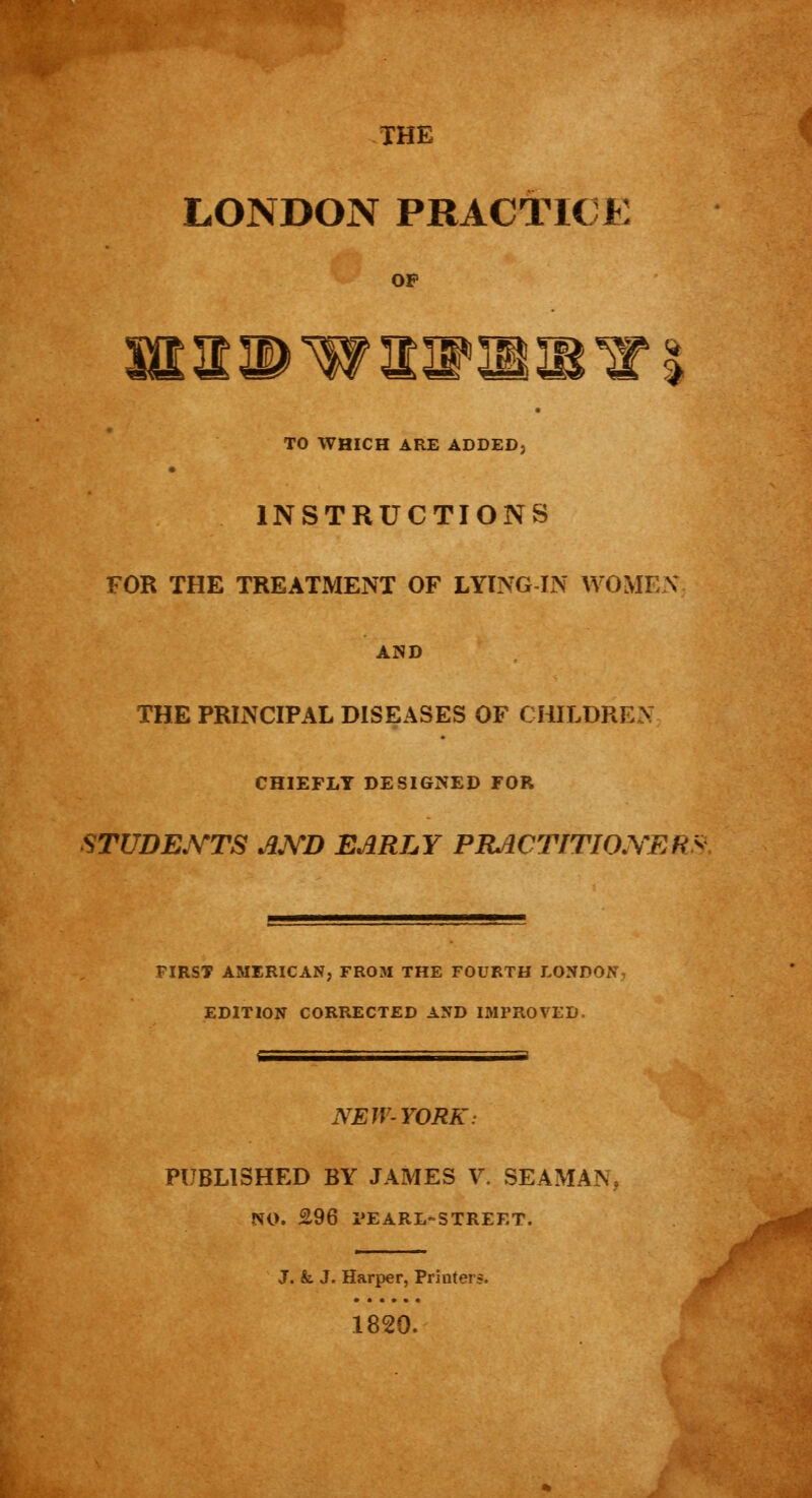 THE LONDON PRACTICE laiwiiiiii TO WHICH ARE ADDED, INSTRUCTIONS FOR THE TREATMENT OF LYING IN WOMEN AND THE PRINCIPAL DISEASES OF CHILDREN CHIEFLY DESIGNED FOR STUDENTS AJYD EARLY PHaCTITIO.YERy FIRST AMERICAN, FROM THE FOURTH LONDON, EDITION CORRECTED AND IMPROVED. NEW-YORK: PUBLISHED BY JAMES V. SEAMAN, NO. £96 PEARL-STREET. J. &. J. Harper, Printers. 1820.