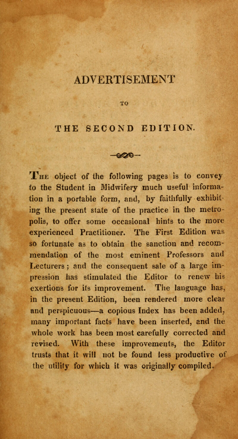 THE SECOND EDITION. The object of the following pages is to convey to the Student in Midwifery much useful informa- tion in a portable form, and, by faithfully exhibit- ing the present slate of the practice in the metro- polis, to offer some occasional hint3 to the more experienced Practitioner. The First Edition was so fortunate as to obtain the sanction and recom- mendation of the most eminent Professors and Lecturers; and the consequent sale of a large im- pression has stimulated the Editor to renew his exertions for its improvement. The language has, in the present Edition, been rendered more clear and perspicuous—a copious Index has been added, many important facts have been inserted, and the whole work has been most carefully corrected and revised. With these improvements, the Editor trusts that it will not be found less productive of the utility for which it was originally compiled.