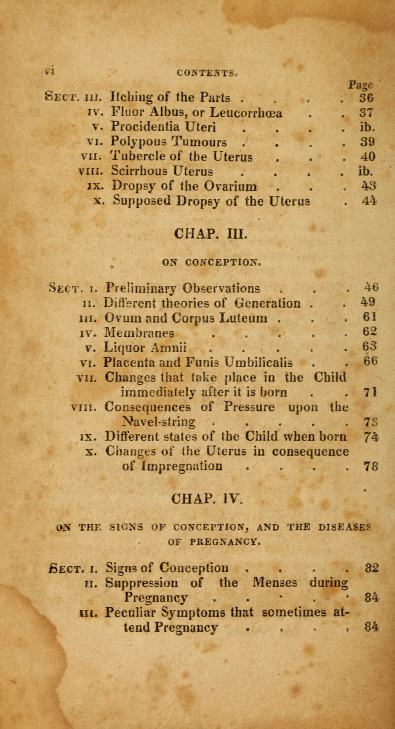 Sect CONTEM- Page IV. Fluor Albus, or Leucorrhcea . 37 V. Procidentia Uteri . ib. VI. Polypous Tumours . . 39 VII. Tubercle of the Uterus . 40 VIII. Scirrhous Uterus . ib. IX. Dropsy of the Ovarium . 43 X. Supposed Dropsy of the Uterus CHAP. III. . 44 ON CONCEPTION. Sect. i. Preliminary Observations . . .46 n. Different theories of Generation . . 49 in. Ovum and Corpus Luteum . . .61 iv. Membranes . . . . .62 v. Liquor Amnii . . . . .63 vi. Placenta and Funis Umbilicalis . . 66 vii. Changes that take place in the Child immediately after it is born . .71 viii. Consequences of Pressure upon the Navel-string 7S ix. Different states of the Child when born 74 x. Changes of the Uterus in consequence of Impregnation . . . .78 CHAP. IV. QH THE SIGNS OF CONCEPTION, AND THE DISEASES OF PREGNANCY. Bect. i. Signs of Conception . . . .82 ii. Suppression of the Menses during Pregnancy . . ■ . • 84 in. Peculiar Symptoms that sometimes at- tend Pregnancy . . ,84