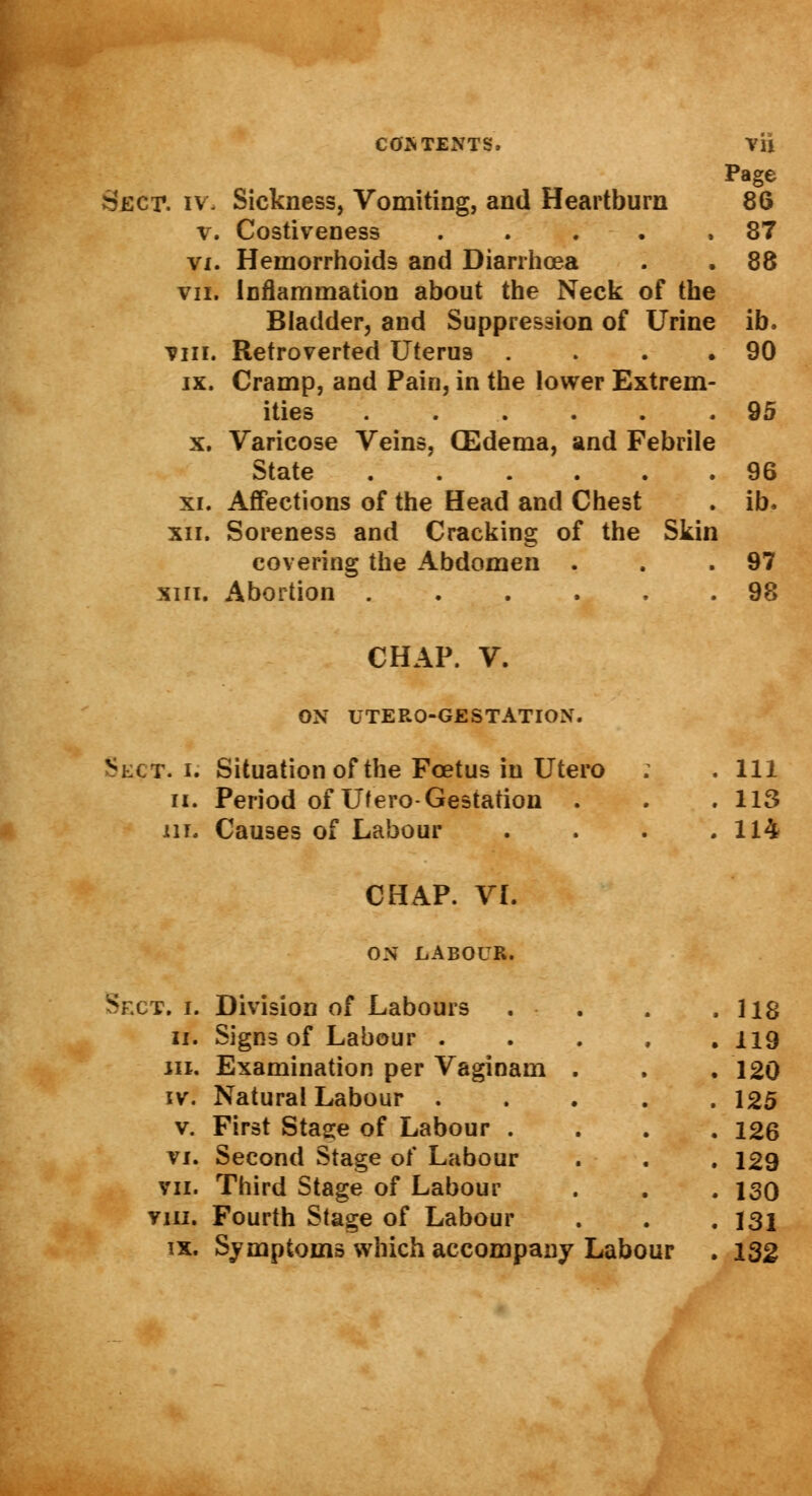 COS TENTS. Vli Page Seer. iv. Sickness, Vomiting, and Heartburn 86 v. Costiveness ..... 87 vx. Hemorrhoids and Diarrhoea . . 88 vii. Inflammation about the Neck of the Bladder, and Suppression of Urine ib. vin. Retroverted Uterus . . . .90 ix. Cramp, and Pain, in the lower Extrem- ities ...... 95 x. Varicose Veins, (Edema, and Febrile State 96 xi. Affections of the Head and Chest . ib. xii. Soreness and Cracking of the Skin covering the Abdomen . . .97 xiii. Abortion 98 CHAP. V. ON UTERO-GESTATION. .Sect, i. Situation of the Foetus in Utero : . Ill ii. Period of Ufero-Gestation . . . 113 in. Causes of Labour . . . .114 CHAP. VI. ON LABOUR. Sect. i. Division of Labours ii. Signs of Labour . jii. Examination per Vaginam iv. Natural Labour . v. First Stage of Labour . vi. Second Stage of Labour vii. Third Stage of Labour vm. Fourth Stage of Labour 118 119 120 125 126 129 130 131 ix. Symptoms which accompany Labour . 132