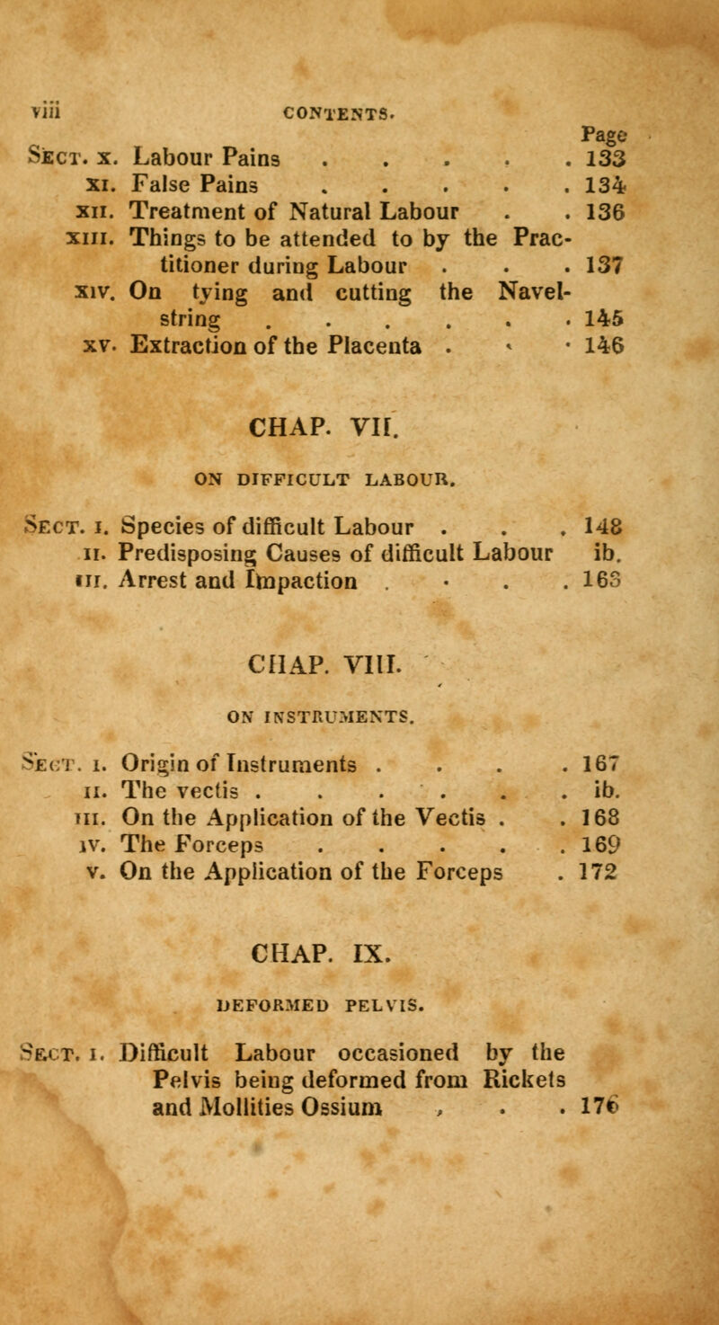 Page SjECT. X. Labour Pains . 133 XI. False Pains , , 134 XII. Treatment of Natural Labour , 136 XIII. Things to be attended to by the i Prac- titioner during Labour . 137 XIV. On tying and cutting the Navel- string .... , . 145 XV. Extraction of the Placenta . CHAP. VIF. ON DIFFICULT LABOUR. 146 Sect. i. Species of difficult Labour . . . 148 ii. Predisposing Causes of difficult Labour ib. in. Arrest and Impaction • 163 CHAP. VIII. ON INSTRUMENTS. Segt. i. Origin of Instruments .... 167 ii. The vectis . . . . . ib. in. On the Application of the Vectis . .168 iv. The Forceps 169 v. On the Application of the Forceps . 172 CHAP. IX. DEFORMED PELVIS. Sect. i. Difficult Labour occasioned by the Pelvis being deformed from Rickets and Mollities Ossium , . .17*