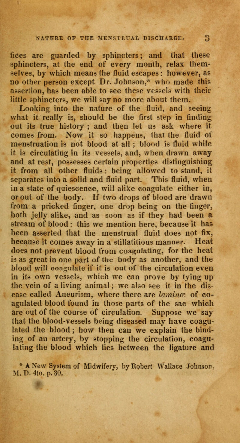 fices are guarded by sphincters; and that these sphincters, at the end of every month, relax them- selves, by which means the fluid escapes: however, as no other person except Dr. Johnson,* who made this assertion, has been able to see these vessels with their little sphincters, we will say no more about them. Looking into the nature of the fluid, and seeing what it really is, should be the first step in finding out its true history ; and then let us ask where it comes from. Now it so happens, that the fluid of menstruation is not blood at all ; blood is fluid while it is circulating in its vessels, and, when drawn away and at rest, possesses certain properties distinguishing it from all other fluids: being allowed to stand, it separates into a solid and fluid part. This fluid, when in a state of quiescence, will alike coagulate either in, or out of the body. If two drops of blood are drawn from a pricked finger, one drop being on the finger, both jelly alike, and as soon as if they had been a stream of blood : this we mention here, because it has been asserted that the menstrual fluid does not fix, because it comes away in a stillatitious manner. Heat does not prevent blood from coagulating, for the heat is as great in one part of the body as another, and the blood will coagulate if it is out of the circulation even in its own vessels, which we can prove by tying up the vein of a living animal; we also see it in the dis- ease called Aneurism, where there are lamince of co- agulated blood found in those part3 of the sac which are out of the course of circulation. Suppose we say that the blood-vessels being diseased may have coagu- lated the blood; how then can we explain the bind- ing of an artery, by stopping the circulation, coagu- lating the blood which lies between the ligature and * A New System of Midwifery, by Robert Wallace Johnson- M.D.4to. p. 30.