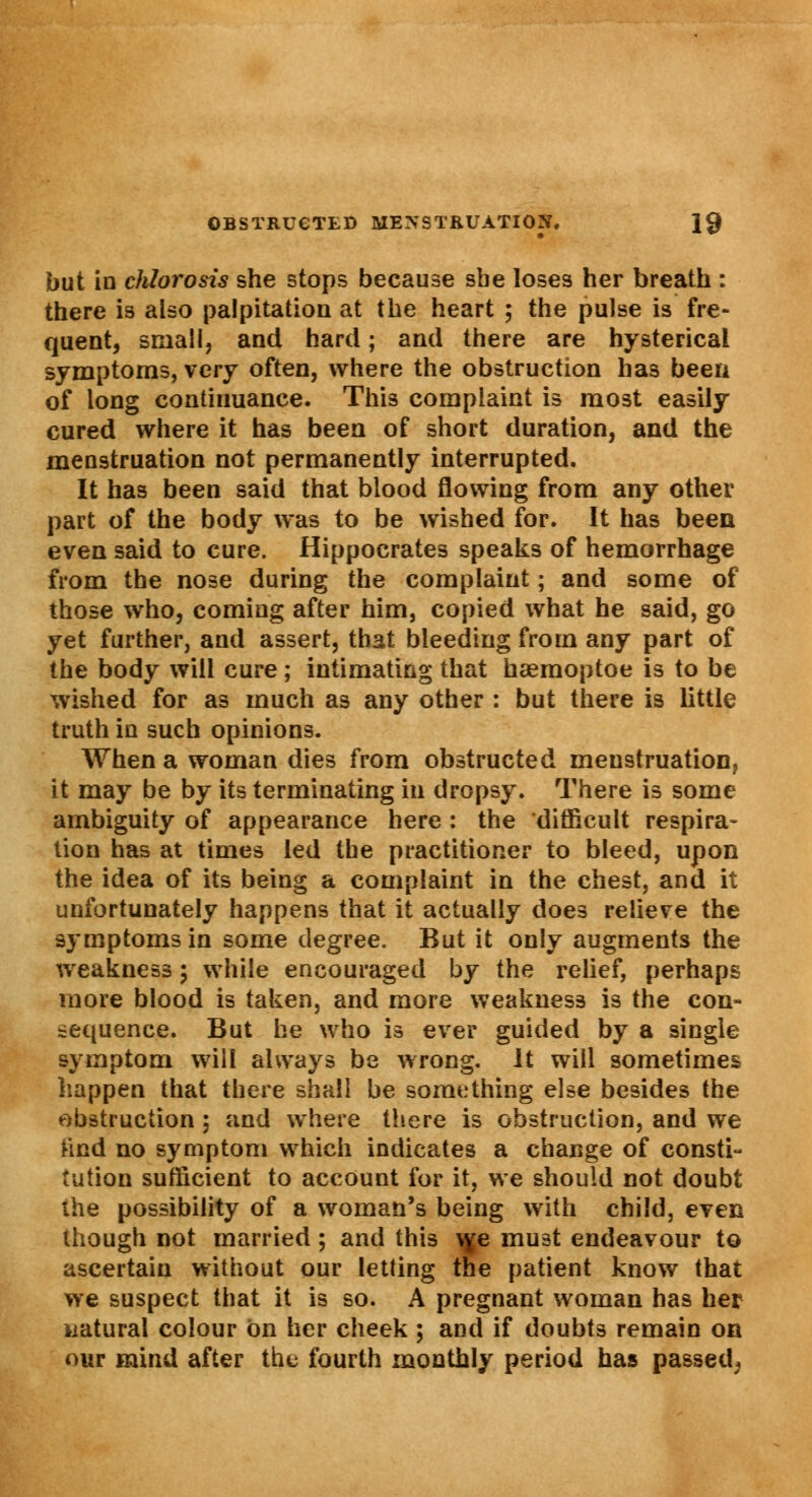 but in chlorosis she stops because sbe loses her breath : there is also palpitation at the heart ; the pulse is fre- quent, small, and hard; and there are hysterical symptoms, very often, where the obstruction has been of long continuance. This complaint is most easily cured where it has been of short duration, and the menstruation not permanently interrupted. It has been said that blood flowing from any other part of the body was to be wished for. It has been even said to cure. Hippocrates speaks of hemorrhage from the nose during the complaint; and some of those who, coming after him, copied what he said, go yet further, and assert, that bleeding from any part of the body will cure; intimating that haemoptoe is to be wished for as much as any other : but there is little truth in such opinions. When a woman dies from obstructed menstruation, it may be by its terminating in dropsy. There is some ambiguity of appearance here : the 'difficult respira- tion has at times led the practitioner to bleed, upon the idea of its being a complaint in the chest, and it unfortunately happens that it actually does relieve the symptoms in some degree. But it only augments the weakness ; while encouraged by the relief, perhaps more blood is taken, and more weakness is the con- sequence. But he who is ever guided by a single symptom will always be wrong. It will sometimes happen that there shall be something else besides the obstruction ; and where there is obstruction, and we tind no symptom which indicates a change of consti- tution sufficient to account for it, we should not doubt the possibility of a woman's being with child, even though not married; and this we must endeavour to ascertain without our letting the patient know that we suspect that it is so. A pregnant woman has her natural colour on her cheek ; and if doubts remain on our mind after the fourth monthly period has passed,