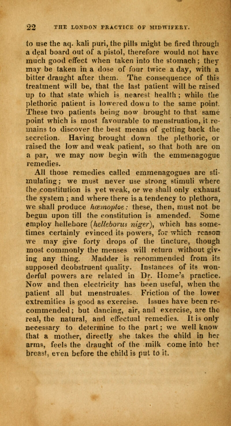 to use the aq. kali puri, the pills might be fired through a deal board out of a pistol, therefore would not have much good effect when taken into the stomach; they may be taken in a dose of four twice a day, with a bitter draught after them. The consequence of this treatment will be, that the last patient will be raised up to that state which is nearest health ; while the plethoric patient is lowered down to the same point. These two patients being now brought to that same point which is most favourable to menstruation, it re- mains to discover the best means of getting back the secretion. Having brought down the plethoric, or raised the low and weak patient, so that both are on a par, we may now begin with the emmenagogue remedies. All those remedies called emmenagogues are sti- mulating ; we must never use strong stimuli where the constitution is yet weak, or we shall only exhaust the system ; and where there is a tendency to plethora, we shall produce hcemoptoe: these, then, must not be begun upon till the constitution is amended. Some employ hellebore (helleborus niger), which has some- times certainly evinced its powers, for which reason we may give forty drops of the tincture, though most commonly the menses will return without giv- ing any thing. Madder is recommended from its supposed deobstruent quality. Instances of its won- derful powers are related in Dr. Home's practice. Now and then electricity ha3 been useful, when the patient all but menstruates. Friction of the lower extremities is good as exercise. Issues have been re- commended ; but dancing, air, and exercise^ are the real, the natural, and effectual remedies. It is only necessary to determine to the part; we well know that a mother, directly she takes the child in her arms, feels the draught of the milk come into her breast, even before the child i3 put to it,