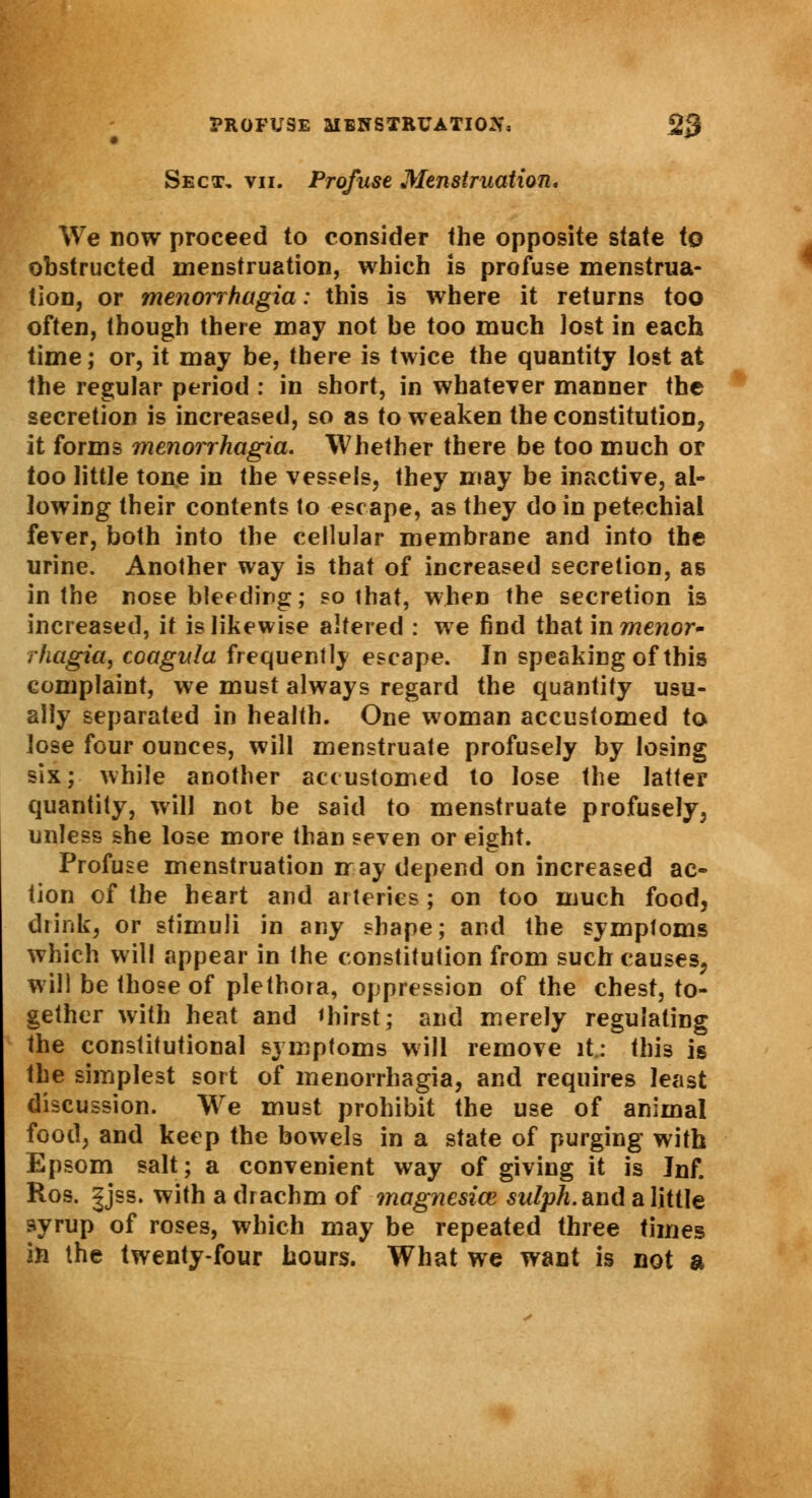 PROFUSE MENSTRUATION 2$ Sect, vii. Profuse Menstruation, We now proceed to consider the opposite state to obstructed menstruation, which is profuse menstrua- tion, or me?iorrhagia: this is where it returns too often, though there may not be too much lost in each time; or, it may be, there is twice the quantity lost at the regular period : in short, in whatever manner the secretion is increased, so as to weaken the constitution, it forms menorrhagia. Whether there be too much or too little tone in the vessels, they may be inactive, al- lowing their contents lo escape, as they do in petechial fever, both into the cellular membrane and into the urine. Another way is that of increased secretion, as in the nose bleeding; so that, when the secretion is increased, it is likewise altered : we find that in menor- rhagia, coagula frequently escape. In speaking of this complaint, we must always regard the quantity usu- ally separated in health. One woman accustomed to lose four ounces, will menstruate profusely by losing six; while another accustomed to lose the latter quantity, will not be said to menstruate profusely, unless she lose more than seven or eight. Profuse menstruation ir ay depend on increased ac- tion of the heart and arteries; on too much food, drink, or stimuli in any shape; and the symptoms which will appear in the constitution from such causes, will be those of plethora, oppression of the chest, to- gether with heat and thirst; and merely regulating the constitutional symptoms will remove it.: this is the simplest sort of menorrhagia, and requires least discussion. We must prohibit the use of animal food, and keep the bowels in a state of purging with Epsom salt; a convenient way of giving it is Jnf. Ros. |jss. with a drachm of inagnesice sw/pA. and a little syrup of roses, which may be repeated three times in the twenty-four hours. What we want is not a