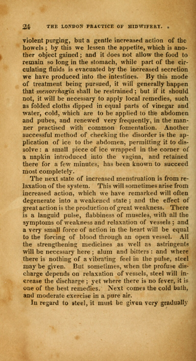 violent purging, but a gentle increased action of the bowels; by this we lessen the appetite, which is ano- ther object gained; and it does not allow the food to remain so long in the stomach, while part of the cir- culating fluids is evacuated by the increased secretion we have produced into the intestines. By this mode of treatment being: pursued, it will generally happen that monorrhagia shall be restrained ; but if it should not, it will be necessary to apply local remedies, such as folded cloths dipped in equal parts of vinegar and water, cold, which are to be applied to the abdomen and pubes, and renewed very frequently, in the man- ner practised with common fomentation. Another successful method of checking the disorder is the ap- plication of ice to the abdomen, permitting it to dis- solve : a small piece of ice wrapped in the corner of a napkin introduced into the vagina, and retained there for a few minutes, has been known to succeed most completely. The next state of increased menstruation is from re- laxation of the system. This will sometimes arise from increased action, which we have remarked will often degenerate into a weakened state ; and the effect of great action is the production of great weakness. There is a languid pulse, flabbiness of muscles, with all the symptoms of weakness and relaxation of vessels ; and a very small force of action in the heart will be equal to the forcing of blood through an open vessel. All the strengthening medicines as well as astringents will be necessary here; alum and bitters : and where there is nothing of a vibrating feel in the pulse, steel may be given. But sometimes, when the profuse dis- charge depends on relaxation of vessels, steel will in- crease the discharge; yet where there is no fever, it is one of the best remedies. Next comes the cold bath, and moderate exercise in a pure air. In regard to steel, it must be given very gradually