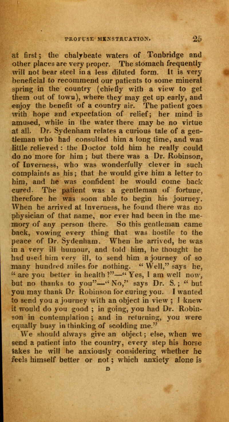 at first; the chalybeate waters of Tonbridge and other places are very proper. The stomach frequently will not bear steel in a less diluted form. It is very beneficial to recommend our patients to some mineral spring in the country (chiefly with a view to get them out of towa), where they may get up early, and enjoy the benefit of a country air. The patient goes with hope and expectation of relief; her mind is amused, while in the water there may be no virtue at all. Dr. Sydenham relates a curious tale of a gen- tleman who had consulted him a long time, and was little relieved : the Doctor told him he really could do no more for him ; but there was a Dr. Robinson, of Inverness, who was wonderfully clever in such complaints as his; that he would give him a letter to him, and he was confident he would come back cured. The patient was a gentleman of fortune, therefore he was soon able to begin his journey. When he arrived at Inverness, he found there was no physician of that name, nor ever had been in the me- mory of any person there. So this gentleman came back, vowing every thing that was hostile to the peace of Dr. Sydenham, When he arrived, he was in a very ill humour, and told him, he thought he had used him very ill, to send him a journey of so many hundred miles for nothing.  Well, says he, V. are you better in health ?— Yes, I am well now, but no thanks to you—* No, says Dr. S.;  but you may thank Dr Robinson for curing you. I wanted to send you a journey with an object in view ; 1 knew it would do you good ; in going, you had Dr. Robin- son in contemplation ; and in returning, you were equally busy in thinking of scolding me. We should always give an object; else, when we send a patient into the country, every step his horse takes he will be anxiously considering whether he feels himself better or not; which anxiety alone is D