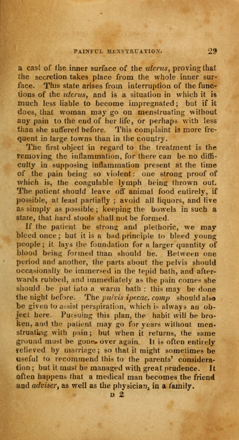 a cast of the inner surface of the uterus, proving that the secretion takes place from the whole inner sur- face. This state arises from interruption of the func- tions of the uterus, and i3 a situation in which it is much less liable to become impregnated; but if it does, that woman may go on menstruating without any pain to the end of her life, or perhaps with less than she suffered before. This complaint is more fre- quent in large towns than in the country. The first ubject in regard to the treatment is the removing the inflammation, for there can be no diffi- culty in supposing inflammation present at the time of the pain being so violent: one strong proof of which is, the coagulable lymph being thrown out. The patient should leave off animal food entirely, if possible, at least partially ; avoid all liquors, and live as simply as possible; keeping the bowels in such a state, that hard stools shall not be formed. If the patient be strong and plethoric, we may bleed once; but it is a bad principle to bleed young people; it lays the foundation for a larger quantity of blood being formed tnan should be. Between one period and another, the parts about the pelvis should occasionally be immersed in the tepid bath, and after- wards rubbed, and immediately as the pain come* she should be put into a warm bath: this may be done the uight before. The pu/vis ipecac. co?np should also be given to assist perspiration, which is always an ob- ject here. Pursuing this plan, the habit will be bro- ken, and the patient may go for years without men- struating with pain; but when it returns, the same ground must be gone* over again. It is often entirely lelieved by marriage; so that it might sometimes be Useful to recommend this to the parents' considera- tion ; but it must be managed with great prudence. It often happens that a medical man becomes the friend and advisert as well as the physician, in a family. d 2