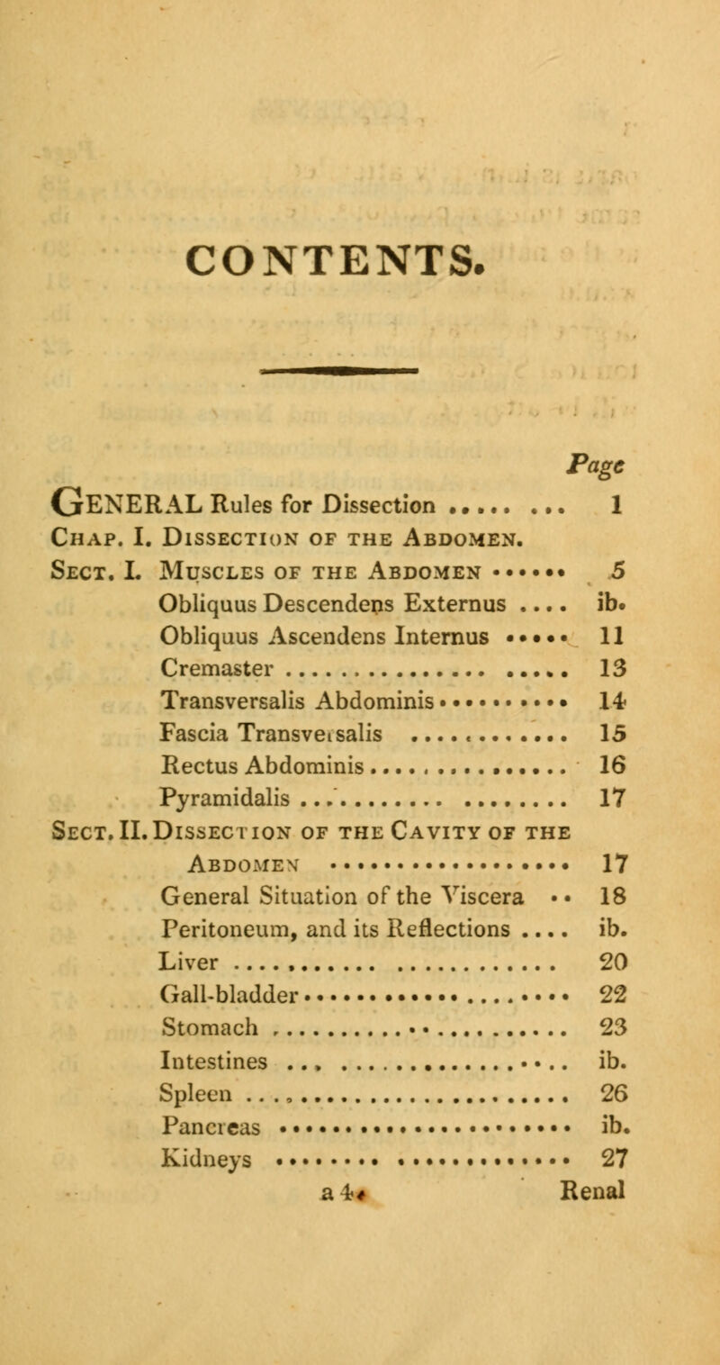 CONTENTS. Page GENERAL Rules for Dissection 1 Chap. I. Dissection of the Abdomen. Sect. I. Muscles of the Abdomen • 5 Obliquus Descendens Externus .... ib. Obliquus Ascendens Internus ••••• 11 Cremaster 13 Transversalis Abdominis 14- Fascia Transveisalis ....<....... 15 Rectus Abdominis 16 Pyramidalis ... 17 Sect. II.Dissection of the Cavity of the Abdomev 17 General Situation of the Viscera •• 18 Peritoneum, and its Reflections .... ib. Liver 20 Gall-bladder 22 Stomach 23 Intestines ... «... ib. Spleen .. ., 26 Pancreas • • • ib. Kidneys • • • • • 27 aW Renal