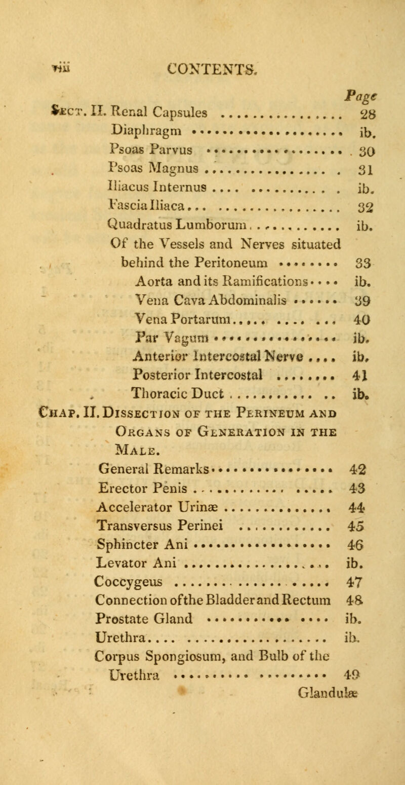 Page Sject. II. Renal Capsules 28 Diaphragm ib. Psoas Parvus • *» • . 30 Psoas Magnus . • 31 Iliaeus Internus ib. I'ascialliaca 32 Quadratus Lumborum ib. Of the Vessels and Nerves situated behind the Peritoneum • 33 Aorta and its Ramifications • • • • ib. Vena Cava Abdominalis 39 Vena Portarum 40 Par Vagina •#*«*«.«.♦•••..« jb. Anterior Intercostal Merv© • • • • ib* Posterior Intercostal ,....,.. 41 Thoracic Duct ,. .. ib. Chap. II. Dissection of the Perineum and Organs of Generation in the Male. General Remarks • • 42 Erector Penis . . .. 43 Accelerator Urinae 44 Transversus Perinei 45 Sphincter Ani 45 Levator Ani •,. ib. Coccygeus ..... 47 Connection of the Bladder and Rectum 48. Prostate Gland • • ib. Urethra ib. Corpus Spongiosum, and Bulb of the Urethra .......... • 49 Glandules