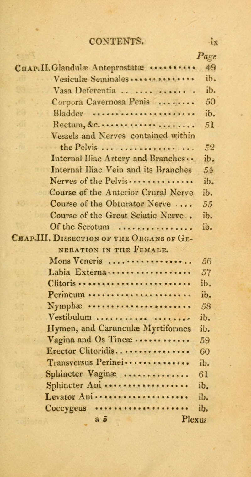 Page CHAP.II.GlanduUe Anteprostatce 49 Vesiculae Seminales ••••••• • • ib. Vasa Deferent; a .. ib. Corpora Cavernosa Penis 50 Bladder ib. Kectum, &c. 51 Vessels and Nerves contained within the Pelvis * 52 Internal Iliac Artery and Branches • • ib. Internal Iliac Vein and its Branches 54 Nerves of the Pelvis • • ib. Course of the Anterior Crural Nerve ib. Course of the Obturator Nerve .... 55 Course of the Great Sciatic Nerve. . ib. Of the Scrotum ib. Chap.III. Dissection of the Organs of Ge- neration in the Female. Mons Veneris 56 Labia Externa 57 Clitoris • lb. Perineum • • ib. Nymphae • 58 Vestibulum ib. Hymen, and Carunculae Myrtiformes ib. Vagina and Os Tinea? •. •. • 59 Erector Clitoridis. GO Transversus Perinei • • • •. ib. Sphincter Vaginae ,.. 61 Sphincter Ani ib. Levator Ani • • • ib. Coccygeus • • • ib. a * Plexus