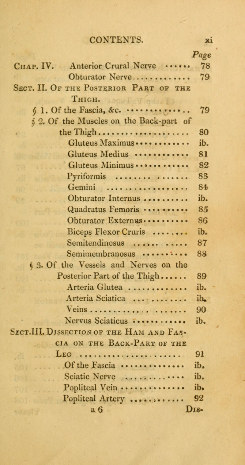 Page Chap. IV. Anterior Crural Nerve 78 Obturator Nerve 79 Sect. II. Of the Posterior Part of the Thigh. § 1. Of the Fascia, &c. 79 \ Of the Muscles on the Back-part of the Thigh 80 Gluteus Maximus ib. Gluteus Medius 81 Gluteus Minimus • •» 82 Pyriformis 83 Gemini 84? Obturator Intemus ib. Quadratus Femoris 85 Obturator Externus 86 Biceps Flexor Cruris ib. Semitendinosus 87 Semimembranosus • • • • 88 k 3. Of the Vessels and Nerves on the Posterior Part of the Thigh 89 Arteria Glutea ib. Arteria Sciatica ... ib. Veins 90 Nervus Sciaticus • • ib. vjcct.III. Dissection of the Ham and Fas- cia on the Back-Part of the Leg , 91 Of the Fascia ib. Sciatic Nerve • • • • ib. Popliteal Vein ib. Popliteal Artery a 92 a 6 Dis-