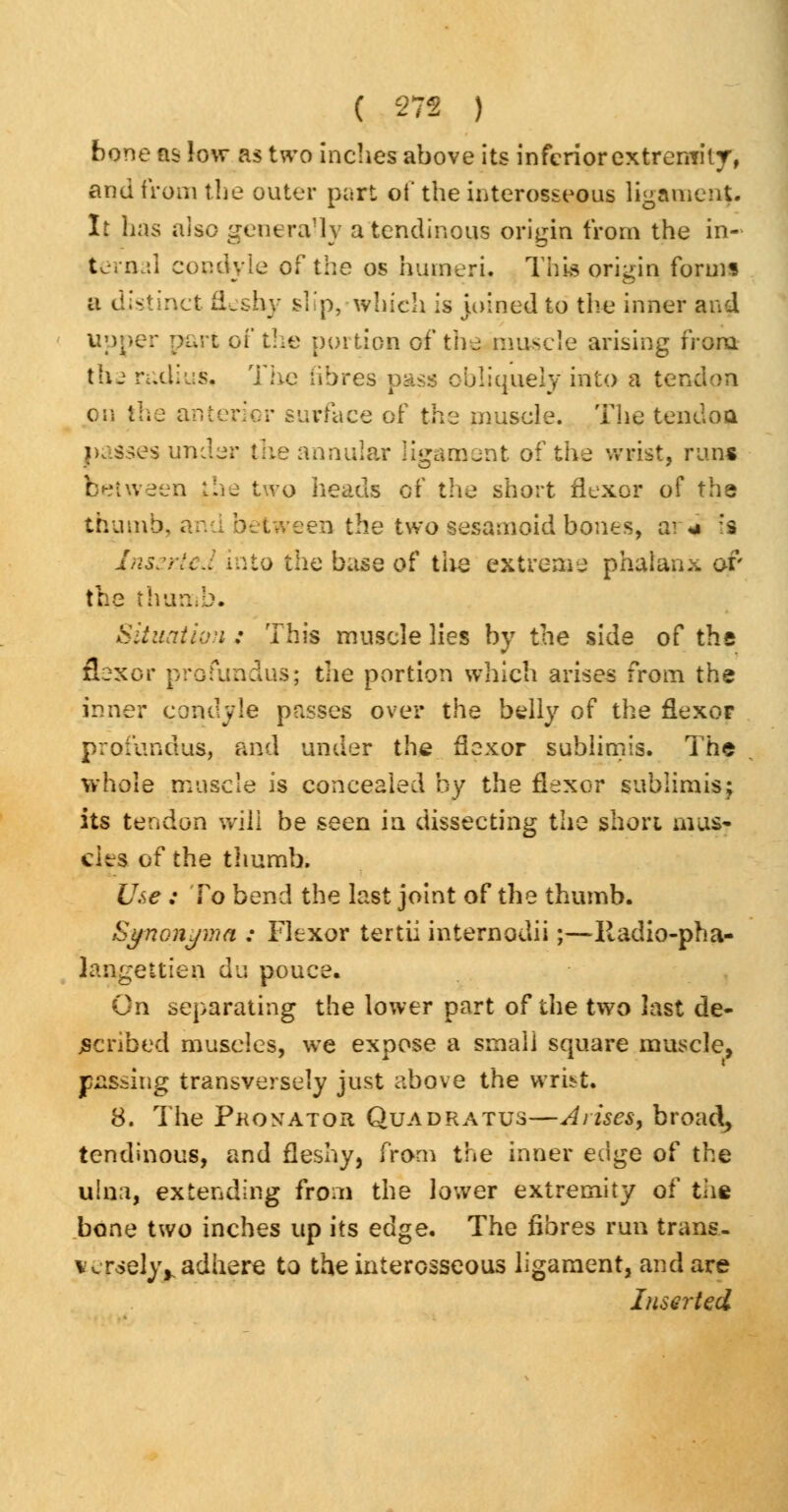 bone as low as two inches above its inferior extremity, and from the outer part of the interosseous ligament It has also generally a tendinous origin from the in- ternal condyle of the os humeri. This origin forms a distinct fleshy slip,-which is joined to the inner and Upper part of the portion of the, muscle arising from tlu radius. The fibres pass obliquely into a tern on the anterior surface of the muscle. The tendon ikidses under the annular ligament of the wrist, run* between the two heads of the short flexor of the thumb, ; Lween the two sesamoid bones, ai j :s Inserted into the base of the extreme phalanx or the thumb. Situation: This muscle lies by the side of the flexor profundus; the portion which arises from the inner condyle passes over the belly of the flexor profundus, and under the flexor sublimis. The whole muscle is concealed by the flexor sublimis; its tendon will be seen in dissecting the short mus- cles of the thumb. Use ; To bend the last joint of the thumb. Syncnjma : Flexor tertii internodii;—Itadio-pha- lansettien du nouce. i& poi On separating the lower part of the two last de- scribed muscles, we expose a small square muscle, passing transversely just above the wrist, 8. The Pkontator Quadratus—Arises, broad, tendinous, and fleshy, from the inner ed^e of the ulna, extending from the lower extremity of the bone two inches up its edge. The fibres run trans- versely^ adhere to the interosseous ligament, and are Inserted