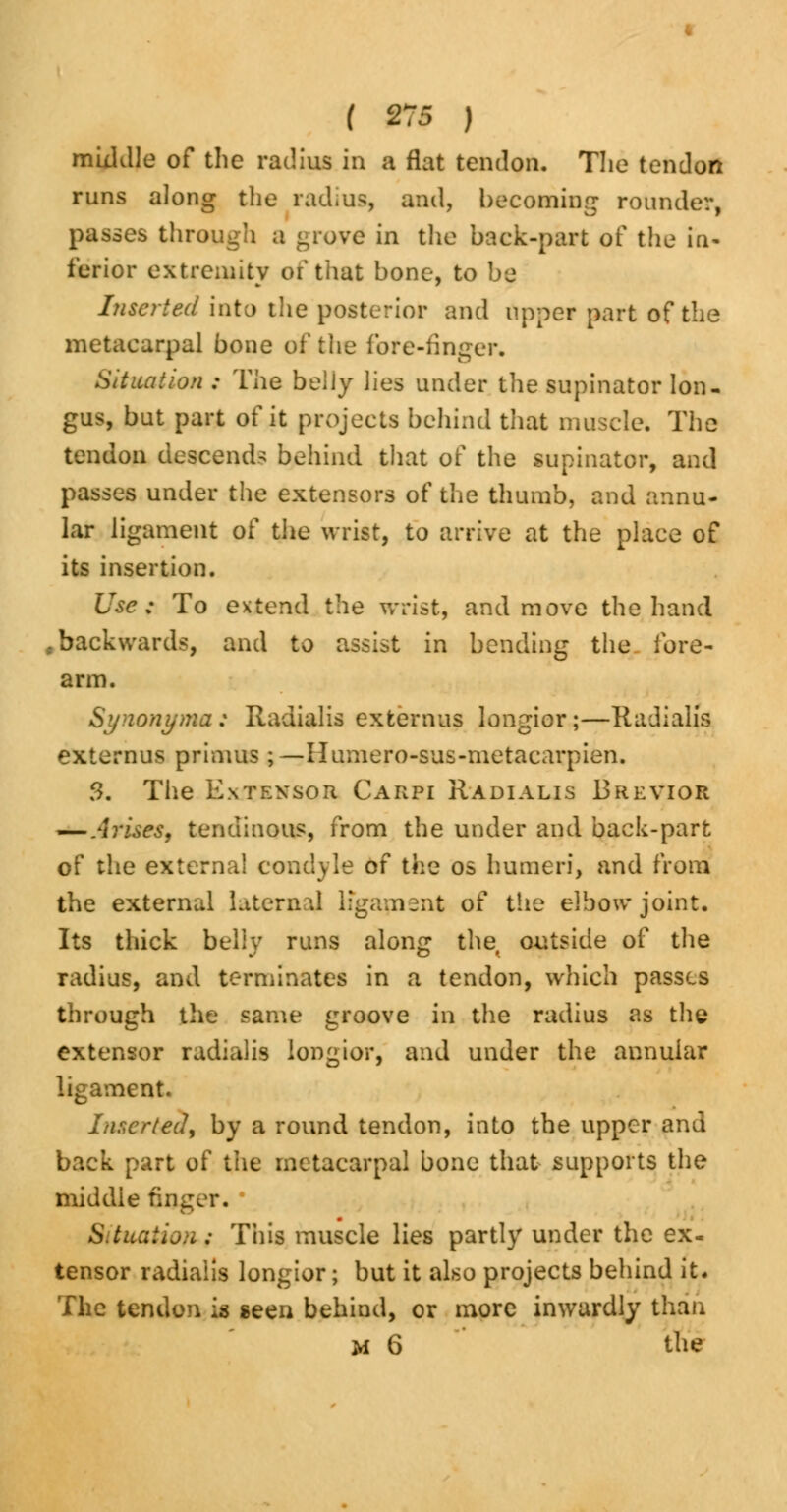 middle of the radius in a flat tendon. The tendon runs along the radius, and, becoming rounder, passes through a grove in the back-part of the in- ferior extremity or* that bone, to be Inserted into the posterior and upper part of the metacarpal bone of the fore-finger. Situation : The belly lies under the supinator lon- gus, but part of it projects behind that muscle. The tendon descend- behind that of the supinator, and passes under the extensors of the thumb, and annu- lar ligament of the wrist, to arrive at the place of its insertion. Use ; To extend the wrist, and move the hand .backwards, and to assist in bending the fore- arm. Synonyma: Radialis extemus longior;—Radialis externus primus ;— Humero-sus-metacarpien. f>. The Extensor Carpi Radialis Brevior — Arises, tendinous, from the under and back-part of the external condyle of the os humeri, and from the external Internal lfgapient of the elbow joint. Its thick belly runs along the outside of the radius, and terminates in a tendon, which passes through the same groove in the radius as the extensor radialis longior, and under the annular ligament. Inserted, by a round tendon, into the upper and back part of the metacarpal bone that supports the middle finger. Situation*; This muscle lies partly under the ex. tensor radialis longior; but it also projects behind it. The tendon is seen behind, or more inwardly than M 6 the