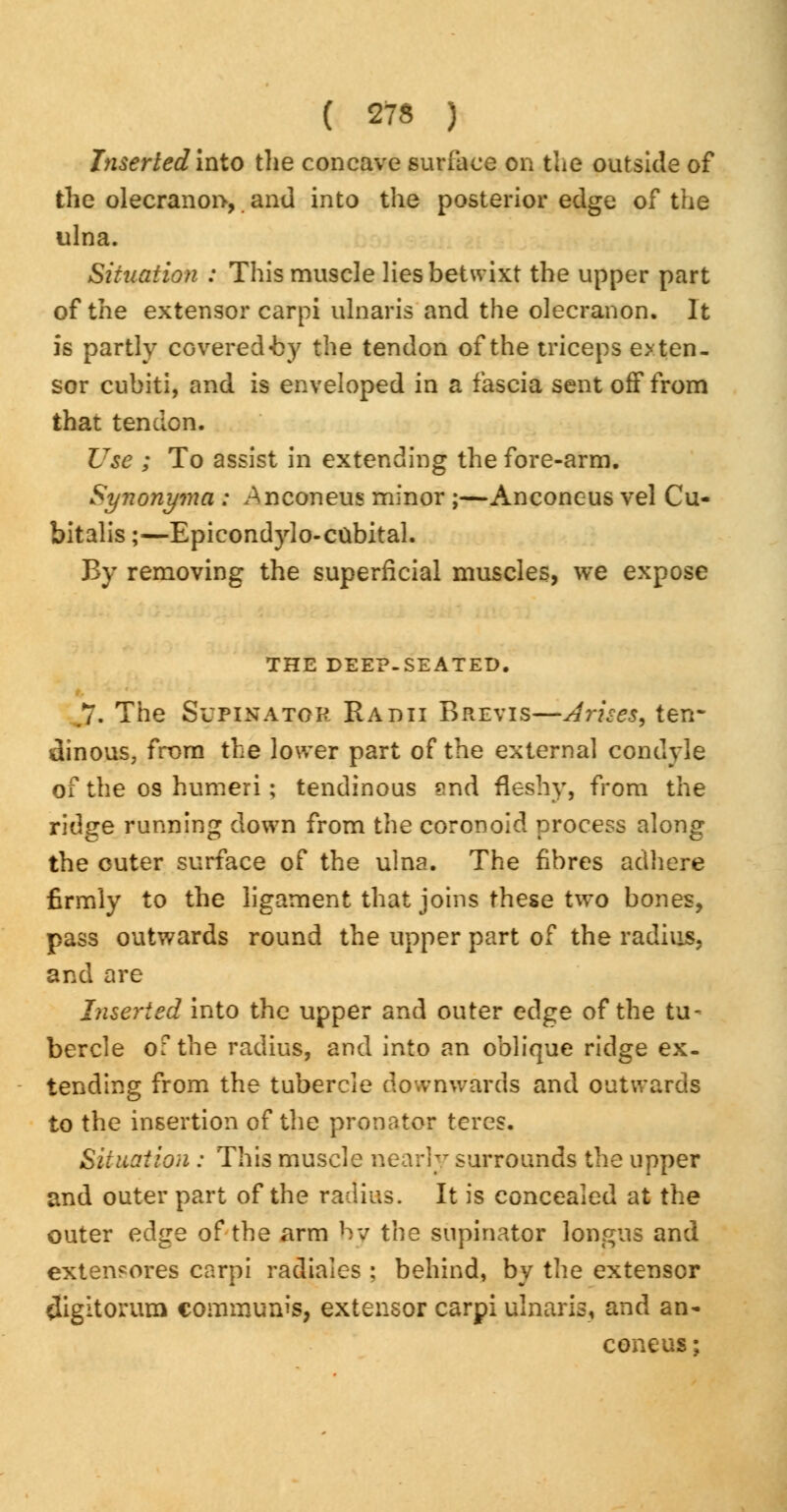 Inserted into the concave surface on the outside of the olecranon, and into the posterior edge of the ulna. Situation : This muscle lies betwixt the upper part of the extensor carpi ulnaris and the olecranon. It is partly CGvered«by the tendon of the triceps exten- sor cubiti, and is enveloped in a fascia sent off from that tendon. Use ; To assist in extending the fore-arm. Synonyma : Anconeus minor ;—Anconeus vel Cu- bitalis;—Epicondylo-cubital. By removing the superficial muscles, we expose THE DEEP-SEATED. .7. The Supinator Radii Brevis—Arises, ten- dinous, from the lower part of the external condyle of the os humeri; tendinous ?nd fleshy, from the ridge running down from the coronoid process along the outer surface of the ulna. The fibres adhere firmly to the ligament that joins these two bones, pass outwards round the upper part of the radius, and are Inserted into the upper and outer edge of the tu- bercle of the radius, and into an oblique ridge ex- tending from the tubercle downwards and outwards to the insertion of the pronator teres. Situation : This muscle nearly surrounds the upper and outer part of the radius. It is concealed at the outer edge of the arm by the supinator longus and extensores carpi radiales ; behind, by the extensor digitorum communis, extensor carpi ulnaris, and an- coneus;