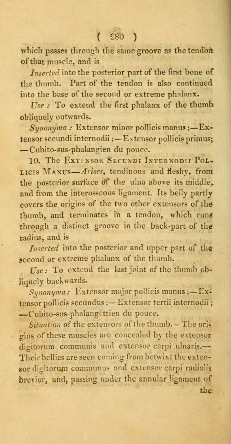 ( £80 ) which passes through the same groove as the tendon of that muscle, and is Inserted into the posterior part of the first bone of the thumb. Part of the tendon is also continued into the base of the second or extreme phalanx. Use : To extend the first phalanx of the thumb obliquely outwards. Synonyma : Extensor minor polTicis manus;—Ex- tensor secundi internodii;—Extensor pollicisprimus; — Cubito-sus-phalangien du pouce. 10. The Extj-xsor Secundi Internodii Pol* Licis Manus—Arises, tendinous and fleshy, from the posterior surface of the ulna above its middle,, and from the interosseous ligament. Its belly partly covers the origins of the two other extensors of the thumb, and terminates in a tendon, which run* through a distinct groove in the back-part of the radius, and is Inserted into the posterior and upper part of the second or extreme phalanx of the thumb. Use: To extend the last joint of the thumb ob- liquely backwards. Synonyma: Extensor major poilicis manus ;—Ex- tensor pollicis secundus ;—Extensor tertii internodii; —Cubito-sus-phalangLttien du pouce. Situation of the extensors of the thumb.—The ori- gins of these muscles are concealed by the extensor digitorum communis and extensor carpi ulnaris.— Their bellies are seen coming from betwixt the exten- sor digitorum communus and extensor carpi radialis brevier, and, passing under the annular ligament of the-