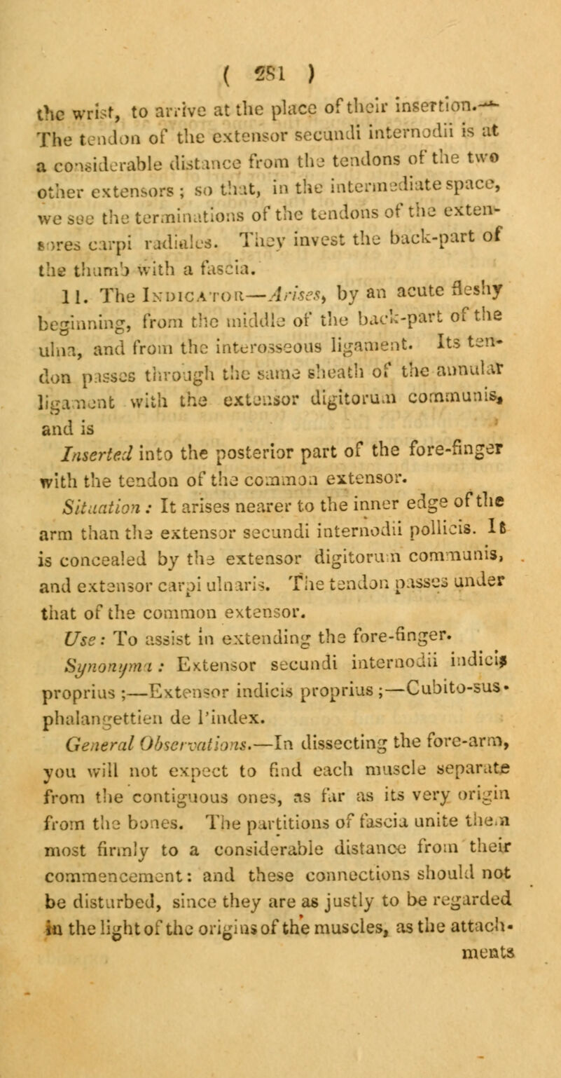 ( » ) the yrisr, to arrive at the place of their insertion.^ The tendon of the extensor secundi intefhodii is at a considerable distance from the tendons of the two other extensors ; so that, in the intermediate space, we see the terminations of the tendons of the extern- sores carpi radiales. They invest the back-part of thumb with a fascia. 11. The Indicator—Arises^ by an acute fleshy beginning, from the middle of the back-part of the ulna, and from the interosseous ligament. Its ten- don passes through the same sheath of the annular ligament with the extensor digitorum communis, and is Inserted into the posterior part of the fore-finger with the tendon of the common extensor. Situation : It arises nearer to the inner edge of the arm than the extensor secundi internodii pollieis. lfc is concealed by the extensor digitoru n communis, and extensor carpi ulnaris. The tendon passes under that of the common extensor. Use: To assist in extending the fore-finger. Synonym i: Extensor secundi internodii indieij proprius;—Extensor indicis proprius ;—Cubito-sus- phalangettien de 1'index. General Observations—lx\ dissecting the fore-arm, you will not expect to End each muscle separate from the contiguous ones, as far as its very origin from the bones. The partitions of fascia unite them most firmly to a considerable distance from their commencement: and these connections should not be disturbed, since they are as justly to be regarded in the light of the origins of the muscles, as the attach- ments