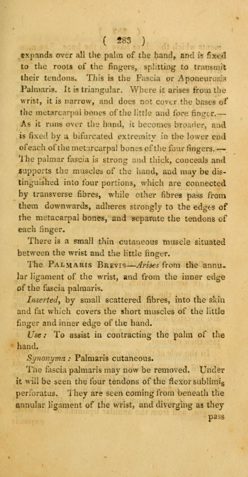 expands over all the palm of the hand, and is fixed to the roots of the fingers, splitting to transmit their tendons. This is the Fascia or Aponeurosis Palmaris. It is triangular. Where it arises from the wrij^t, it is narrow, and does not cover the bases of the metarcarpai bones of the little and fore finder.—■ As it runs over the band, it becomes broader, and is fixed by a bifurcated extremity in the lower end of each of the metarcarpai bones of the four fingers. — The palmar fascia is strong and thick, conceals and supports the muscles of the hand, and may be dis- tinguished into four portions, which are connected by transverse fibres, while other fibres pass from them downwards, adheres strongly to the edges of the metacarpal bones, and separate the tendons of each finger. There is a small thin cutaneous muscle situated between the wrist and the little finger. The Palmaris Brevis—Arises from the annu- lar ligament of the wrist, and from the inner edge of the fascia palmaris. Inserted, by small scattered fibres, into the skin and fat which covers the short muscles of the little finger and inner edge of the hand. Use; To assist in contracting the palm of the hand. Synonym* : Palmaris cutaneous. 1 he fascia palmaris may now be removed. Under it will be seen the four tendons of the flexor sublimis perforatus. They are seen coming from beneath the annular ligament of the wrist, and diverging as they