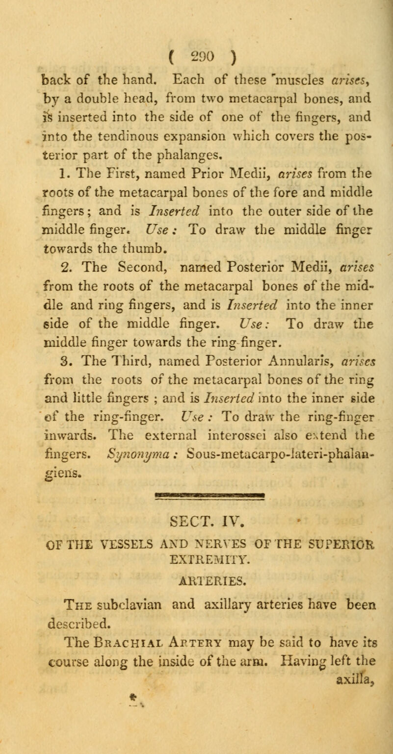 ( £90 ) back of the hand. Each of these 'muscles arises, by a double head, from two metacarpal bones, and is inserted into the side of one of the fingers, and into the tendinous expansion which covers the pos- terior part of the phalanges. 1. The First, named Prior Medii, arises from the roots of the metacarpal bones of the fore and middle fingers; and is Inserted into the outer side of the middle finger. Use; To draw the middle finger towards the thumb. 2. The Second, named Posterior Medii, arises from the roots of the metacarpal bones of the mid- dle and ring fingers, and is Inserted into the inner side of the middle finger. Use: To draw the middle finger towards the ring finger. 3. The Third, named Posterior Annularis, arises from the roots of the metacarpal bones of the ring and little fingers ; and is Inserted into the inner side of the ring-finger. Use : To draw the ring-finger inwards. The external interossei also extend the fingers. Synonyma: Sous-metacarpo-lateri-phalan- giens. SECT. IV. OF THE VESSELS AND NERVES OF THE SUPERIOR EXTREMITY. ARTERIES. The subclavian and axillary arteries have been described. The Brachial Aptery may be said to have its course along the inside of the arm. Having left the axilla,